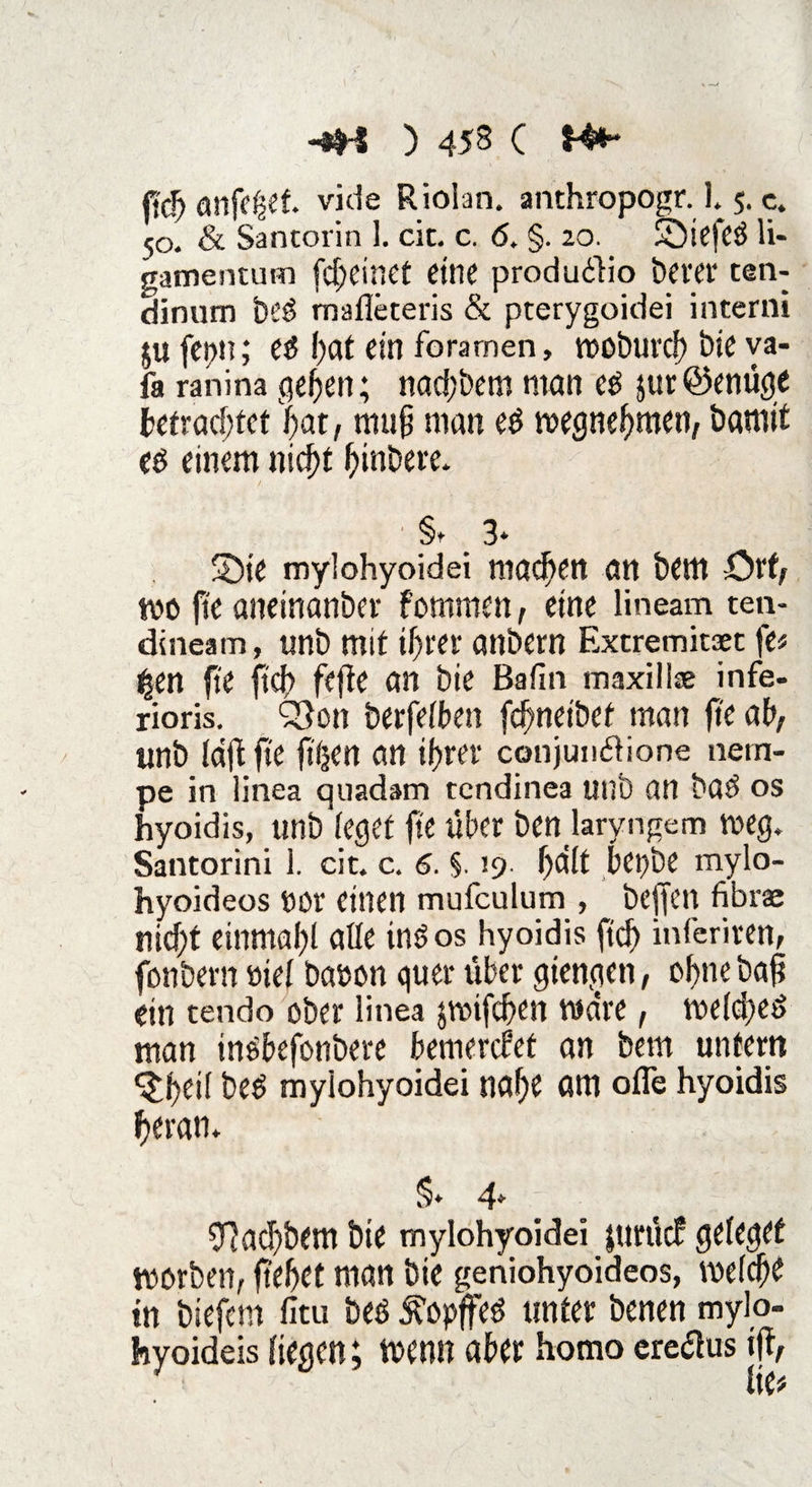 anfefset viele Rioian. anthropogr. 1.5. c. 50. & Santorin 1. cic. c. 6. §. 20. Sbiefe# H- gamentum fd>cirsct eine produ£lio berer ten- dinum be# malleteris & pterygoidei interni ju fet>n; e# l>at ein foramen, woburch bic va- fa ranina gehen; nad;bem man e# jur@enüge befrachtet bat, mufi man e# wegnehmen, bannt e# einem nicht habere* §t 3* Sbie mylohyoidei machen an bem örf, wo ftc aneinanber fommen, eine lineam ten- dineam, unb mit ihrer anbern Extremität \b |en fte (ich fefte an bie Bafm maxill* infe- rioris. ^on berfelben fefmeibef man fte ah, unb laftfte ft'ijen an ihrer conjundione nem- pe in iinea quadam tendinea unb an ba# os hyoidis, unb feget fte über ben laryngem weg. Santorini 1. cit. c. 6. §. 19- halt bepbe mylo- hyoideos öür einen mufculum , befielt fibrae nicht einmahl aße tn#os hyoidis ftdf> inferiren, fbnbern »iel baoon quer über giengen, ohne bafi ein tendo ober linea jwtfchen wäre, welche# man inehefonbere bemerket an bem unfern ^htß be# myiohyoidei nahe am ofle hyoidis heran* §* 4* 9?ad)bem bie mylohyoidei jurücf geleget worben, ftehet man bie geniohyoideos, welche in biefem fitu be# £opffe# unter benen mylo- hyoideis liegen; wenn aber homo ereflus ijf,