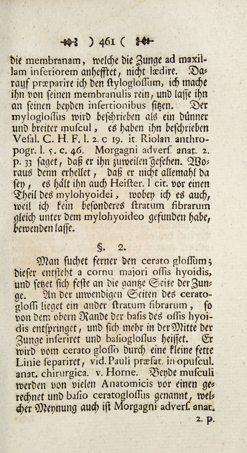 ) •#-i ) 461 c 14«“ bie membranam, welche bie 3unge ad maxil* lam inferiorem cin^cfftct/ nid^t laeditt. 2)a* rauf praparire icf) ben ftyloglofftun, ich mache if)n t)on feinen membranulis rein, unb taffe ihn an feinen bet;bcn infertionibus fi^en. S)er mylogloilüs tvivb befefrieben ale> ein bünner unb breiter mufcul, e$ faben if?n befcfrieben Vefal. C. H. F. 1. 2. c 19. it. Riolan. anthro- pogr. 1. e. c. 46. Morgagni adverf anaf. 2. p. 33 faget, baf er if?n juweilcn gefeiten, rauö benn erhellet, baf er nicht allemahl ba f«h 1, eö halt if>n auch Heifter. 1 cit. t>or einen ^heif be$ mylohyoidei, wokt; ich eö auch, weil ich fein befonbereö ftratum fibrarum gleich unter bem mylohyoideo geftmbeit hak, ikwenben lajfe. §. 2. $?an fucftet ferner ben cerato gloflum s biefer entfielt a cornu majori oflis hyoidis, unb fehet ftd) fejte an bie aan^e ©eite beräum ge. 5tn bet* mwenbigen ©eiten bes cerato- glofli lieget ein anbei* ftratum fibrarum , fo uanbernokrnÜtanbebei* bafisbe$ oflishyoi¬ dis entfpntiget, unb ftcb mehr tn ber stifte ber gunge inferiret unb bafiogloflus heiffet. (Sr roirb »cm cerato glofib burch eine fieine fette Linie fepariret, vid. Pauli praefat. inopufcul. anat. chirurgica. v. Hör ne. 5$et)be mufeuli trerben uon Dielen Anatomicis ttor einen ge« rechnet unb bafio ceratogloffus genannt, wel* (her Nennung auch ijl Morgagni adverf anac.