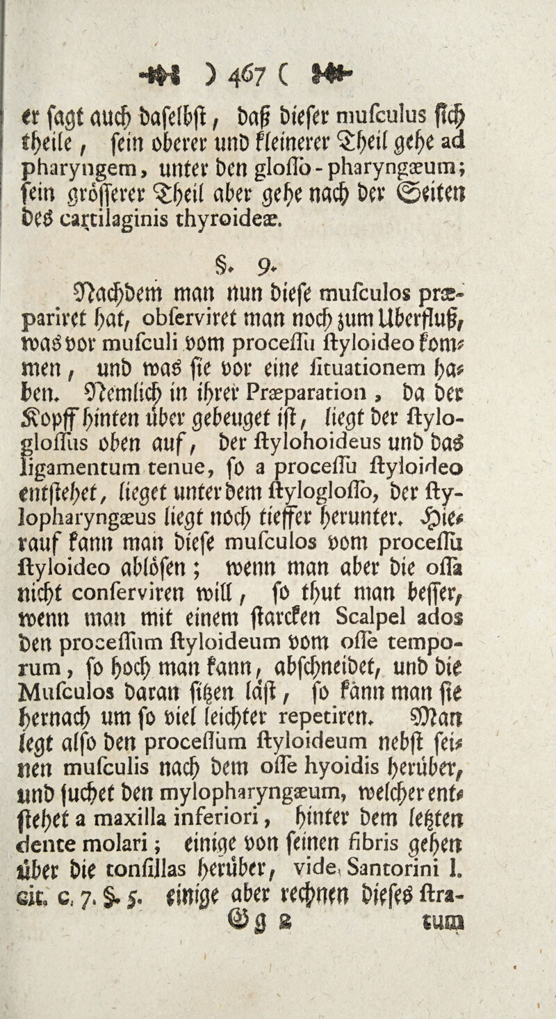 4M ) 4Ö7 ( Hi¬ er fagf auch bafelbji, baf? btefer mufculus ftc^ tfyik , fein oberer unD feinerer §f)ei( gebe ad pharyngem, unter ben gloflo - pharyngaeum; fein größerer ^beil aber gebe nach bev ©eiten beö carcilaginis thyroideae. §> 9* ^acbbem man nun biefe mufculos pree- pariret bat, obterviret man noch $um Überfluß toaööor mufculi OOttt proceflii ftyloideo fom* men, unb roaö fie oor eine Jituationem ba* ben, betulich in ihrer Prseparation, ba ber Äopff hinten über gebeutet ift, liegt ber ftylo- glonus oben auf, ber ftylohoideus unb ba$ ligamentum tenue, fö a proceiTu ftyloideo enthebet, lieget unterbeut ftylogloflb, berfty- lopharyngaeus liegt noch tieffee herunter. 4?ie# rauf fann man biefe mufculos oom proceflii ftyloideo ablofen; toenn man aber bie oflä nicht conferviren mitl, fo thut man bejfer, wenn man mit einem jkrefen Scalpel ados ben procefliim ftyloideum OOttt ofle tempo- rum, fo hoch man fann r< abfehneibet, unb bie Mufculos Daran ftfjsen Idji, fo fänn man fte hernach um fo »iel leichter repetiren. $0?an legt alfo ben procefliim ftyloideum nebfi fei# nen mufeulis nach bem ofle hyoidis herüber, «nb juchet ben mylopharyngseum, welcher ent# flehet a maxilla inferiori, hinter bem festen dente molari; einige oon feinen fibris gehen über bie tonlijlas herüber, vide, Santorini 1. eit, c, 7. §. $. einige aber rechnen biefeö ftra-