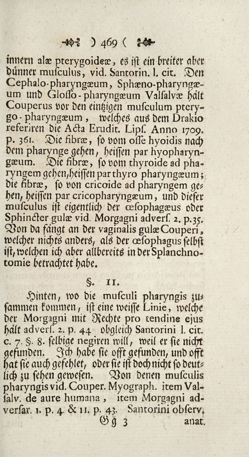 tntiem alae pterygoideae, c$ i|t ein bteiter aber bünner mufculus, vid. Santorin. 1. cit. ©ett Cephalo- pharyngaeum, Sphaeno-pharyngae- um unb Giollo - pharyngaeum Valfalvoe ijdlt Couperus öor ben einigen mufculum ptery- go - pharyngaeum , welche^ auö bem Drakio referiitn bie Adta Erudit. Lipf Anno 1709. р. 361. ©ie fibrae, fo OOttt ofle hyoidis nach bcm pharynge gefeit, heilten par hyopharyn- gaeum. ©je fibrae, fo thyroide ad pha- ryngem gehen,heijfen parthyro pharyngaeum 1 bie fibrae, fo 00n cricoide ad pharyngem ge# ben, beijfen par cricopharyngaeum, unb biefer mufculus ifi eigentlich ber cefophagaeus ober Sphinkter gulae vid. Morgagni adverf 2. p.35, Q5on ba fangt an ber vaginalis gulae Couperi, welcher nichts anberS, als ber oefophagus felbfi ift, welchen ich aber allbereits inberSplanchno- tomie betrachtet habe. §. ii* hinten, WO bie mufculi pharyngis $u# fammen fomnten, ifl eine weifte Linie, welche ber Morgagni mit Diechte pro tendine ejus hält adverf. 2. p. 44 obgleich Santorini 1. cit. с. 7. §. 8- felbige negiren will, weil er fte nicht gefunben. 3cb habe fte offt gefunben, unb oft hat fte auch gefelftet, ober fte tft hoch nicht fo beut# lieb $u fefen gewefen. Ö3on benen mufeulis pharyngis vid. Couper. Myograph. item Val- lalv. de au re humana , item Morgagni ad- verlär. 1. p. 4. & 11. p. 43. Santorini obferv. @ g 3 anat.