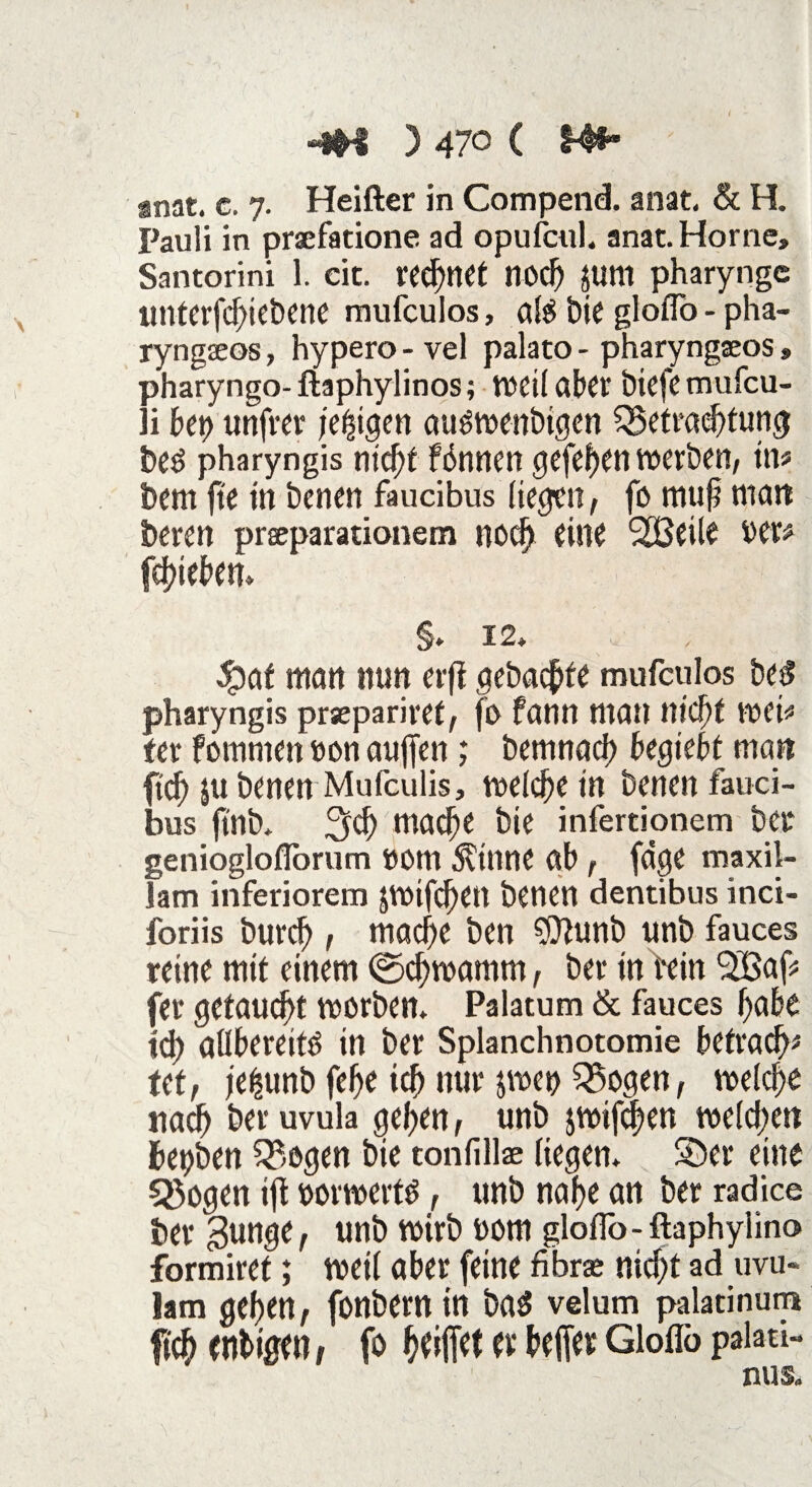 gnat. c. 7. Heiller in Compend. anat. & H. Pauli in praefatione ad opufcul. anat. Horne» Santorini 1. cit. rechtet nod) JUtll pharyngc itnterfd)iebene mufculos, als bie gloflo - pha- ryngseos, hypero - vel palato - pharyngaeos s pharyngo- flaphylinos; weil aber biefe mufeu- li bet) unfrei* jetzigen audtoenbigen SSetraebfung beö pharyngis nick fönttcti tvcvb^n, \\V' bem ft'e in betten faucibus liefen, fo mu§ matt beren prseparationem noef) eine SOBetle oer# fd)teki S» 12» 5paf man nun erfi gebaute mufculos be£ pharyngis prsepariref, fo fann man nick weit fer fotnnten »on auffett; bemnacb begiebt matt ftef) ju benen Mufculis, welche tn benen fauci¬ bus ft'nb* %d) mack ke infertionem ber genioglofforum ttom $inne ab , fdge maxil- lam inferiorem jmifc^ett benen dentibus inci- foriis burcf), mad)e ben $ftunb unb fauces reine mit einem (gefjmamm, ber in fein 9235af* fer getauft morben. Palatum & fauces habe td) aübereitO in ber Splanchnotomie befraefp tet, jekmb febe icb nur $wet> 35ogen, melck nad) ber uvula ^ef>en, unb jmifd^en melden bet)ben Q5ogen bie tonfillae liegen* ©er eine 3$ogen tfl oorroertg, unb nabe an ber radice ber ^unge, unb wirb oom gloflb-ftaphyiino formiret; weil aber feine fibree nick ad uvu« lam geben, fonbern in bad velum palatinutp ftcb enbtgen, fo kifitt ft beffe* Gloflb paiati- nus.