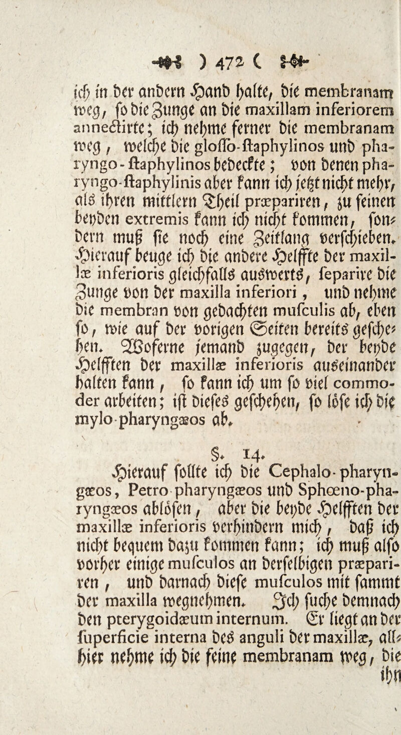 -*H ) 472- C H*~ irf) in ber anbern Spanb f)a(fe, bie membranam weg, fö Die $unge an t>ie maxillam inferiorem anneöiitc; idt) nehme ferner bie membranam weg , welche bie gloilb-ftaphylinos unb pha- ryngo- ftaphylinos bebeefte; »on benen pha~ ryngo-ftaphylinisabet* fann idt? j'e|f nicht mehr, ats ihren mitttem ^f)ett preepariren, $u feinen benben extremis fann ich nid^t fommen, fon* bern mufj jie noch eine Beiftang »erfdneben* hierauf beuge ich bie anbere Jpetffte ber maxil- ioe inferioris gleichfalls auSwertS, feparive bie Bunge non ber maxilla inferiori, unb net)nie bie membran t>ott gebuchten mufeulis ab, eben fo, wie auf ber »origen ©eiten bereits gefehe* hen. SGoferne jemanb jugegen, ber betjöe $etfften ber maxilla? inferioris guSeinanbcr batten fann , fo fann ich um fo »iet commo- der arbeiten; ift biefes gefächen, fo tofe ich bie mylo pharyngceos ab* \ §* 14* hierauf fottte ich bie Cephalo- pharyn- gaeos, Petro pharyngaeos unb Sphoeno-pha- ryngaeos abtofen, aber bie bet;be epetfften ber maxillae inferioris »erhinbern mich , bap ich nicht bequem bapi fommen fann; ich mujj alfo »orher einige mufeulos an berfetbigen prspari- ren , unb barnach biefe mufeulos mit fammt ber maxilla wegnehmen* fuche bemnach ben pterygoidaeum internum. Sr liegt an ber fuperficie interna beS anguli ber maxilla?; atf« hier nehme ich bie feine membranam tveg, bie