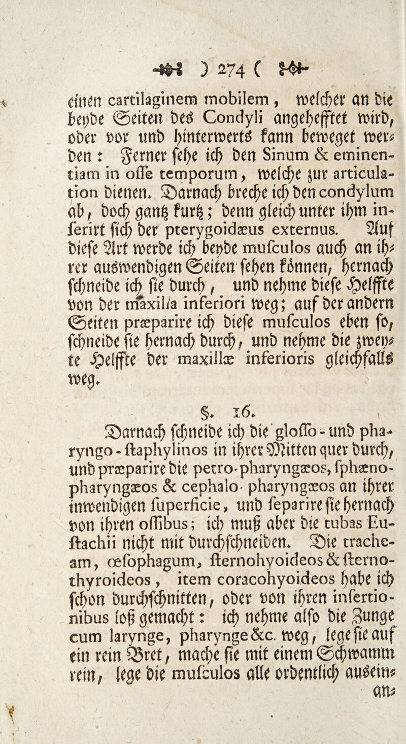 einen cartilaginera mobilem , rodelt* dtl bie f»et;be ©eiten bes Condyli angehefftef wirb, ober oor unb hmterwerts farm beweget wer* ben : ferner fd)e ich ben Sinum & eminen- tiam in olfe temporum, welche $ur articula- tion bienen, darnach breche ich ben condylum ab, bod) gan| furfc; benn gleich unter il)m in- ferirt feef) ber pterygoidseus externus. Stuf biefe 21rt werbe ich bettbe mufeulos auch an ih* rer auswenbigen ©eiten fehen fönnen, hernach fchneibe ich h'e burch, _ unb nehme biefe Jpeljfte »on ber maxilta inferiori weg; auf ber anbern ©eiten prseparire ich biefe mufeulos eben fo, fchneibe fte hernach burch, unb nehme bie jwen# te Jpeljfte ber maxilloe inferioris gleichfalls weg. §. 16. darnach fchneibe ich bie' gloflb - unb pha-* ryngo-ftaphylinos in ihrer Bitten guer burch, unbprseparirebie petro-pharyngseos, fphano- pharyngseos & cephalo- pharyngoeos an ihrer tnwenbtgen fuperficie, unb feparire fte hernach s>on ihren offibus; id) muh über bie tubas Eu- ftachii nicht mit burchfchnetben. -Die trache- arn, oefophagum, fternohyoideos & fterno- thyroideos , item coracohyoideos habe ich fchon burd>fc^niffen, ober »on ihren infertio- nibus loh gemad;t: ich nehme alfo bie ,3unge cum larynge, pharynge &c. weg, (ege fte auf ein rein i&ret, mache fte mit einem ©chwamm rein, lege bie mufeulos alle orbentlich emsein?