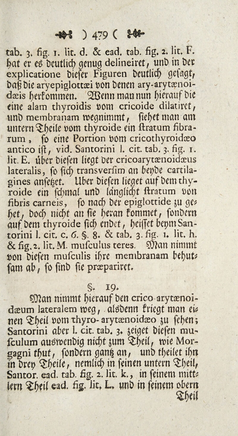 tab. 3, fjg. 1. lit. d. & ead. tab. fig. 2. lit. F. hat er es beutlid) genug delineim, unb in bet explicatione biefer Figuren beutlicf) gefügt; bajibte aryepiglottaei Don benen ary-arytaenoi- dffiis heifommen. 2Benn man nun hierauf bie eine aiam thyroidis Dom cricoide dilatircf ; unb membranam roegnimmt/ fielet man am untern ^heüe 00m thyroide ein ftratum fibra- rum , fo eine Portion Dom cricothyroidaeo antico ifl, vid. Santorini 1. cit. tab. 3. fig. r. lit. E. über btefen liegt ber cricoarytaenoidaeus lateralis, fo fiel) transverflm an bepbe cartila- gines nnfehet. Uber biefen lieget auf bem thy¬ roide ein fcfmtal unb fdngltdpt ftratum oon fibris carneis, fo nach ber epiglottide ju ge# f)U, bocf> nicht an fte heran fommet, fonbern auf bem thyroide ftch enbef f heiffet beprn San¬ torini 1. cit. c. 6. §. 8- & tab. 3. fig. 1. lit. h. & fig.z. lit. M. mufculus teres. SQfiw nimmt Dott biefen mufeulis ihre membranam behüt# fam ab (fo finb fie praepariret. §. 19* C9?an nimmt hierauf ben crico arytaenoi- daeum lateralem weg,. alsbenn frtegt man ei# uen ^heii ^m thyro- arytaenoidaeo $u fet>Crt; Santorini aber 1. cit. tab. 3. jeiget biefen mu- fculum ausmenbtg nicht jum tyeil, tvie Mor¬ gagni thut, fonbern gan| an, unb fheilet ihn in brep Qfyeik, nemlich in feinen untern ^heih Santor. ead. tab. fig. 2. lit. k., in feinem mitt# lern Sfcheil «ad. fie. lit, L, unb in feinem oben? %tyii