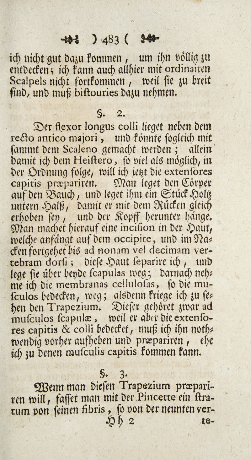 ich tüd>t gut bajtt fornmen , um if>n böllig |u entbecfenc icf; fann auch al(f;tcr mit ordinaircti Scalpels nicf;t fortfommen , voeil fte ju breit (mb, unb muh biftouries baju nehmen. - §. 2» Süer flexor longus colli lieget neben Dem re&o antico majori, uni) fönnte fogleid; mit fammt bem Scaleno gemacht roerben ; allein Damit icf) bem Heiftero, fo ötel alö möglich/ in Der övbnung folge/ Will icf) iet2t bie extenlöres capitis pracpariren. 9)?ati leget Den Sörper aufben Jauchz unb leget if;m ein ©tucf$olh untern dbalh/ Damit er mit Dem Scücfen gleich erhoben fei;, unb ber Äopff herunter hänge. S0?an machet hierauf eine incifion in ber 3paut/ welche anfa'ngt auf Dem occipite, unb im 9)a# eben fortgehet bie ad nonam vel decimam ver- tebram dorli; btefe Jpaut feparire ich r unb lege fie über bepbc feapulas weg; Darnach ne!)# me id) Die membranas ceilulolas, fo Die mu- fculos bebeefen, weg ; alöbenn friege ich ju fe# hen ben Trapezium. üöiefcr gehöret jvoar ad mufeulos feapuiae» weil er aber Die extenfo- res capitis & colli bebeefet, muh ich ihn notfj# rnenbig porher aufheben unb prxpariren, ef;e ich $u Denen mufeulis capitis fommen fann. §* 3* ^23enn man biefen Trapezium preepari- ren mill / faffet man mit ber Pincette ein ftra- tum pon feinen fibris, fo non ber neunten ver- $h 2 te-