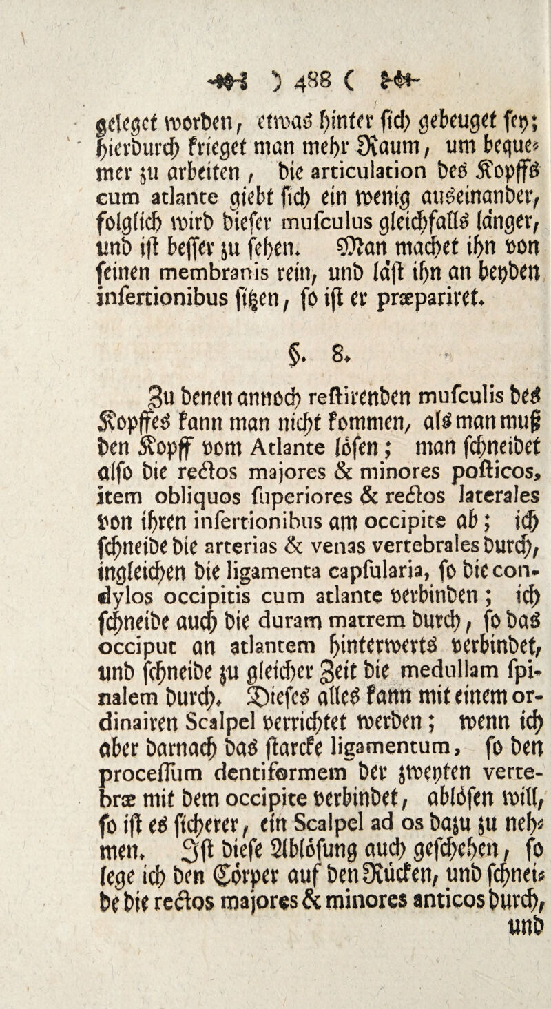 I f aelegef worben, etwas hinter ftdf> gebeuget fei); bierburd) friegef man mebr Deaum, um bequem mer 511 arbeiten , bie articulation bes ^opff# eum atlante giebt fiel) ein wenig auöeinanber, folg(icl) wirb biefer mufculus gletd)falte langer, unb ijl beffer ju [eben. $Jlan machet if>n »on feinen membranis rein, unb Idft if)n an bepben infertionibus ft^cn, fo ifl er prxpariret §. 8* 3u benenarmod) reftirenben mufeulis bed ^opffed bann man nicht fommen, aU man mujj ben Äopff oorn Atlante fofen; man fcf;neibet alfo bie reglos majores & minores pofticos, item obliquos füperiores & re<ftos laterales Don ihren infertionibus am occipite ab; id) fdjneibe bie arterias & venas vertebrales burd), tngleid>en bie ligamenta capfularia, fo bie con- dylos occipitis cum atlante oerbinben ; id) febneibe aud) bie duram matrem burd), fo bad occiput an atlantem binterwertd oerbinbet, unb jebneibe $u gleicher bie medullam fpi- nalem burd> 3)iefetf alle$ fann mit einem or¬ dinären Scalpel »errichtet werben; wenn td> aber barnacb bad (iarefe ligamentum, fo ben proceflum dentiformem ber jwepten verte- bree mit bem occipite »erbinbet, ablofen will, fo ift eö fteberer, etn Scalpel ad os baju ju neb* men, 3fl biefe Slblöfung and) gefebeben , fo (ege id) ben Cbrper auf ben Detlefen, unb febnei« be bie re<ftos majores & minores antieos burd),