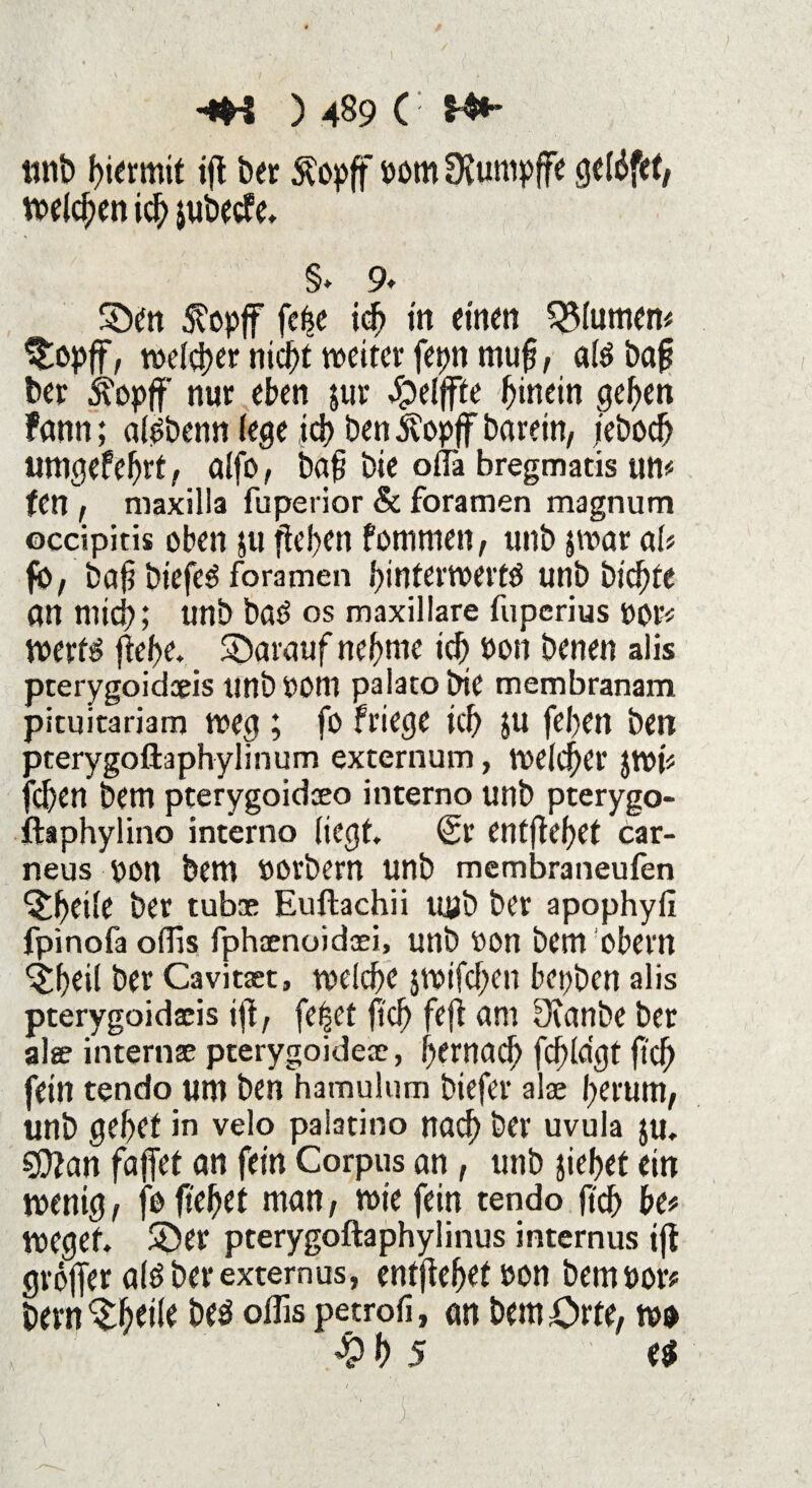 tmb hiermit ifl ber Äopff i>om Dvumpffe getöfet, rodeten ich jubecfc. §* 9* ©en 5?opflF fe(se ich in einen Blumen# $opff, welker nic^t weiter fepn mufj, aiSbaf ber sTopff nur eben jur Reifte hinein gehen fann; ai^benn (ege ich Den 5?opff barein, jeboch umgefeljrt, aifo, bafi Die oilä bregmatis un# (en , maxilla fuperior & foramen magnum occipitis oben $u fielen f ommen, unb jwar ciU fb, baf$ biefed foramen f>intei*tvevtö unb biente fln mich; unb bad OS maxillare fuperius por* Werts (tehe. ©arauf nehme ich Pon benen alis pterygoid®is «tlb t>0lll paiato bie membranam pieuitariam weg ; fo friege ich ju fehen ben pterygoftaphylmum externum, weicher $wp fehen bem pterygoid®o interno unb pterygo- ftaphylino interno iiegt <2r entfielet car- neus pon bem POrbent unb membraneufen ©heile ber tub® Euftachii uub ber apophyil fpinofa oflls fph®noid®i, unb Pon bem obern ©heil ber Cavit®t, weiche jwifchen bepben alis pterygoidaeis i(t, fe|et fleh fefi um Dcanbe ber al® intern® pterygoide®, hernach fcf?(dgt fief) fein tendo um ben hamulum biefer al® herum, unb gehet in velo pai3tino nach ber uvula ju, $ftan fajfet an fein Corpus an, unb ziehet ein wenig, jo ftehet man, wie fein tendo (ich he* wegef. ©er pterygoftaphylinus internus ijt grölTer aiö ber extern us, entjfehetPon bempor* bem ©heile be$ oflis petrofi, an bem Orte, m % h 5 e$