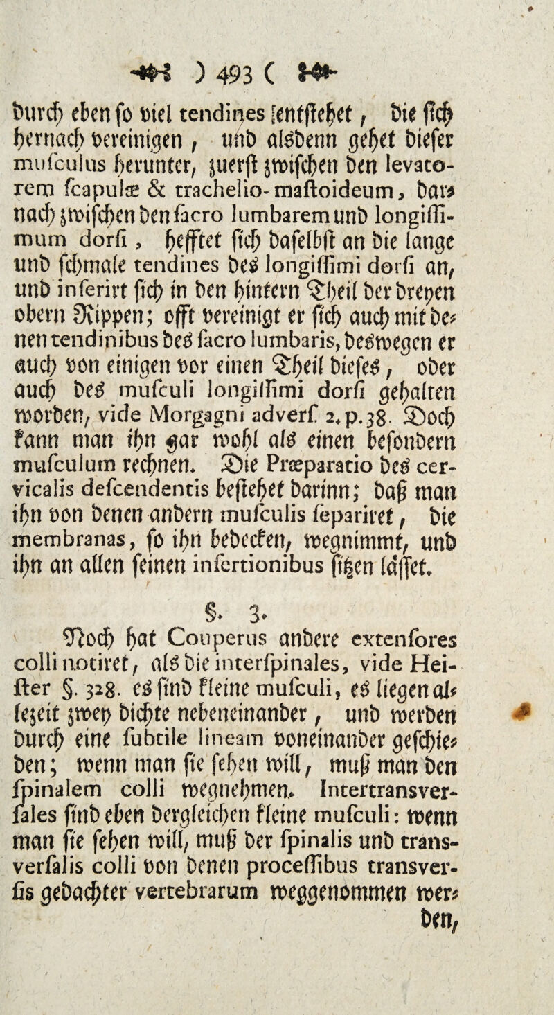 fcurcf) eben fo oiel tendipes [enfffebef, t>i€ ftcb bernad) oereinigen , unb afobenn gebet biefer mufcuius herunter, juerft jwifcben Den levato- rem fcapulae & trachelio- maftoideum, bar# nad;;mifd)enbenfacro lumbaremunb longiffi- rnum dorfi , Refftet ftd; bafelbft an bie lange unb fd)male tendines betf longiffimi dorfi an, tinb inferivt fi'dt) in ben ^intern ^beil berbrepen obern Ovippen; oflft bereinigt er ftcb a«d> mit De* nen tendinibus be$ facro lumbaris, belegen er auch pon einigen Por einen Qljcil biefeg, ober aud) bed mufculi longilfimi dorfi gehalten Wörben, vide Morgagni adverf 24p.38 ®öcf) fann man ff?n gar ivobl afö einen befonbem mufculam regnen. üÖie Praparatio beö cer- vicalis defcendencis befiebet bartnn; baji man ibn pon Denen anbern mufculis fepariret, bie membranas, fo if>n bebeefen, wegnimmf, unb ibn an allen feinen infertionibus ftijen la*jfet. §. 3« 9}od) Couperus anbere extenfores colli nociret, al^bieinterfpinales, vide Hei- fter §. 328- e3 fint) fleine mufculi, eö liegen ol# lejeit jwep biente nebetteinanber, unb werben bureb eine fubcile lineam ooneinanber gefebie* ben; wenn man fte [eben will, mupmanben fpinalem colli wegnebniem Intertransver- fales finbeben Dergleichen fleine mufculi: wenn man fte feben will, mup ber fpinalis unb trans- verfalis colli pon Denen procefiibus transver- üs gebauter vercebrarum weggenommen wer#