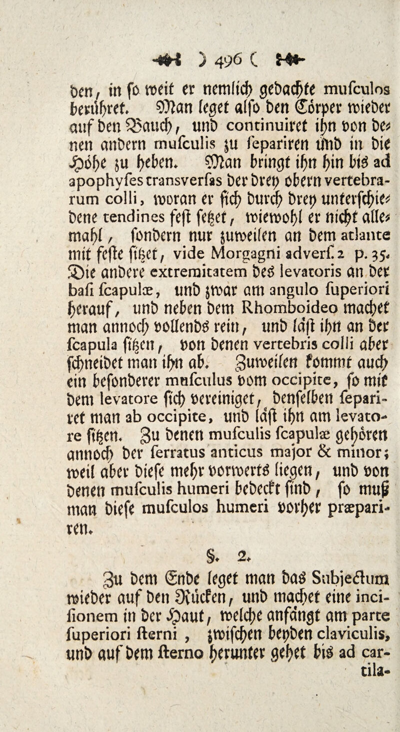 t>cn, in fo weit er nemfich gebaute mufculos berühret 9)fan (eget a(fo ben Corper totebet auf ben Q$aud?, unb cominuiret ijf>n oon be^ nen anbern mufculis ju fepariren tfnb in bie Q6t)C 5U heben. $tan bringt ihn hin bis ad apophyfestransverfas berbret) Obern vertebra- rum colli, woran er ft cf) burch bret) unterfcfne# bene tendirtes feft feilet, wiewohl er nic^t alle# maf>l/ fonbern nur juwetlen an bematlante mit fcffe ftfeef, vide Morgagni adverfa p. 35* Sbte anbere excremitatem beö levatoris an ber baii fcapulae, unb $war am angulo fuperiori herauf, unb neben bem Rhomboideo macbet man annocf; »ollenbS rein, unb (d(i ifjtt an ber fcapula ft feen f Pon benen vertebris colli aber fcbneibet man ihn abi guwetlen fomrnt auch ein befonberer mufculus oom occipitc, fo mit bem levatore ftch Pereintget,s benfelben fepari- ret man ab occipite, unb Idft ibn am levato¬ re ft^en. gu benen mufculis fcapulae geboren annocb ber ferratus anticus major & minor; weif aber btefe mehr Porwerts liegen, unb oon benen mufculis humeri bebecft ftnb f fo mujj man biefe mufculos humeri porher praepari- ren. §. 2. 3u bem (Snbe leget man baö Subjedum wieber auf ben Otücben, unb machet eine inci- lionem in ber Jpaut, welche anfemgt am parte fuperiori fterni , $wifd)en bepben claviculis, unb auf bem ftemo heiter gehet bi$ ad car- tila-