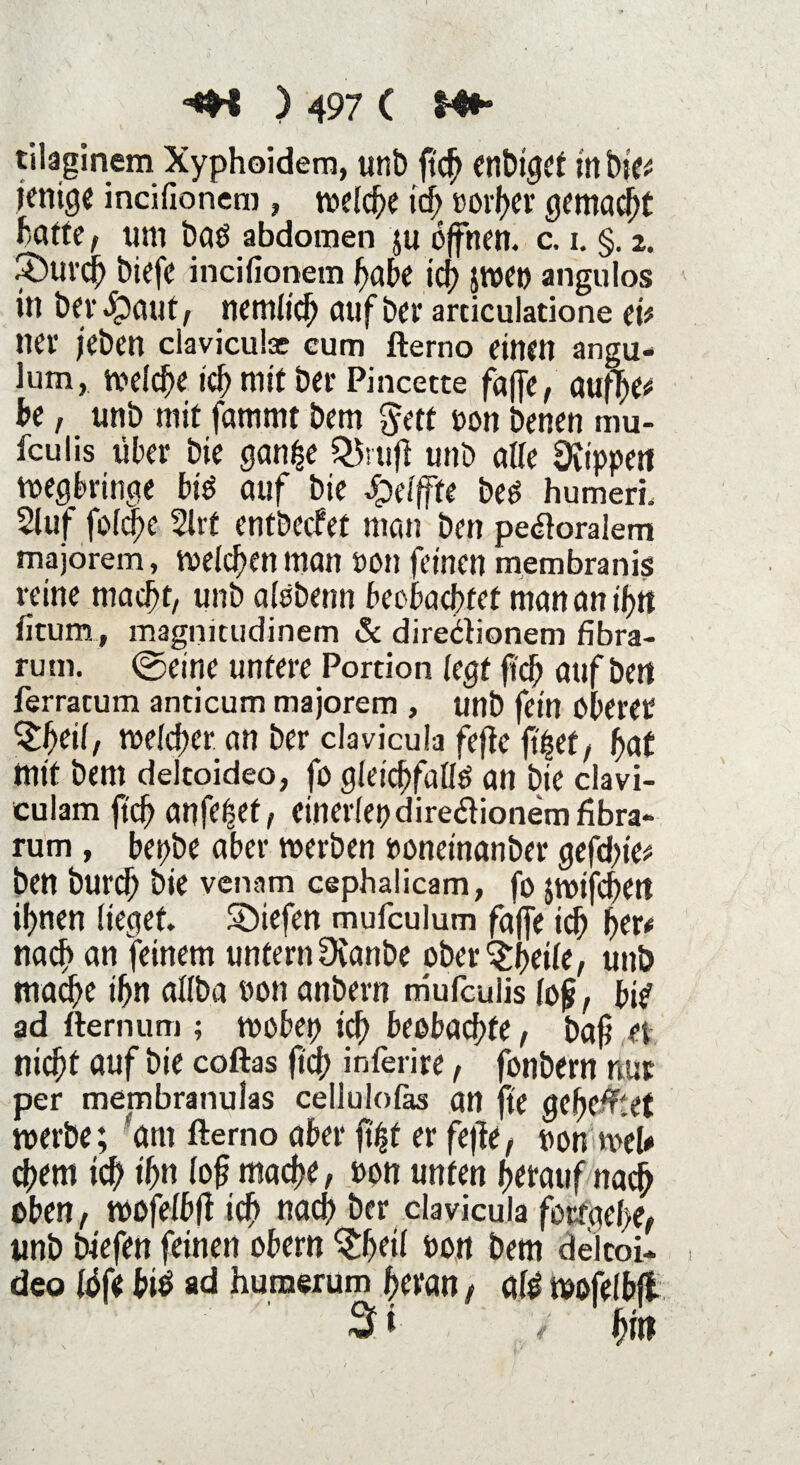 tilaginem Xyphoidem, unb ftch cnbx^Ct in bie# jenige incifionem , welche kB »orf>er gemacht hatte, tun bas abdomen ju offnen, c, i. §. 2. 3)ui’($ biefe incifionem habe icf) jwet) angulos in ber $aut , nemltch auf bet* articulatione et# net* jeben ciaviculce cum fterno einen angu- Jum, welche ich mit bet* Pincette faffe, aufTje# be, unb mit famrnt bem $ett non benen mu- fculis über bic gan^e QSrufl unb alle Üttppen wegbringe bis auf bie Jpelfffe bes humeri. 21uf fofc^c 2lrt entbecfet man ben pe#oraiem majorem, welchen man non feinen membranis reine macht, unb alsbenn beobachtet man an ihn fitum, magnitudinem & dire&ionem fibra- rum. ©eine untere Portion legt fleh auf bett ferracum anticum majorem , unb fein Oberer Qpeil, welcher an ber clavicula fefte fi'let, hat mit bem dekoideo, fo gleichfalls an bie clavi- culam ftch anfe$ct, cinerlepdire&ionemfibra- rum, bepbe aber roerben bonetnanber gefefite# ben burch bie venam cephalicam, fo jwifchett ihnen lieget. Sbiefen mufculum faffe idh her# nach an feinem untern Dvanbe ober^fietle, unb mache ihn allba bon anbern mufculis fo£, bis ad fternum ; wobep ich beobachte, baf? et nicht auf bie coftas ftch inferire, fonbern nur per membranulas cellulolas an fte geheftet roerbe; am fterno aber ft'ijt er fejle, non wel* chem ich ihn (oftmache, bon unten herauf nach oben, wofelbff ich nach ber clavicula forraefie, unb biefen feinen obern ^Ijeil bon bem delcoi* deo föfe bis ad humerum heran, als wofelbfl 3* hm