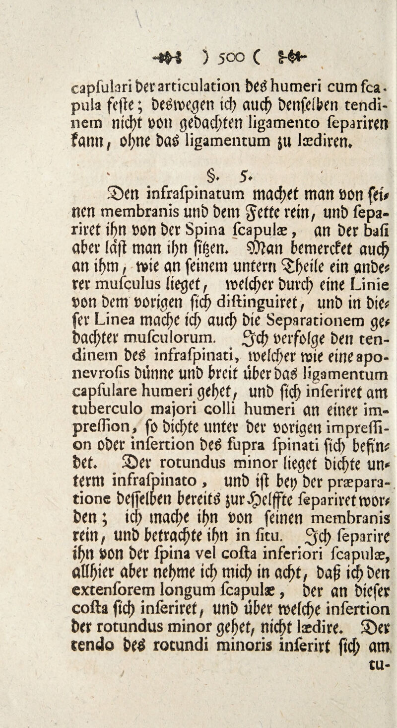 capfulari ber articulation bedhumeri cumfca- pula fcjk; belegen ich auch benfelben tendi- nem ntd)t »Ott gebauten ligamenco feparirett fölin 1 ofyne baö ligamentum ju Ioediren. §. 5* S>n infrafpinatum machet matt tion fetV nett membranis unb bem §etfc rein, Utlb fepa- riret ihn »on ber Spina fcapulae, an ber bafi aber laft man ihn feen. $D?«n bemercfef auch an ihm, mie an feinem untern ^etle ein anbe# rer mufculus (leget, meiner Durch eine Linie »on bem »origen fiep diftinguiret, unb in bie* fev Linea mache id) aucb bie Separationen! ge# bautet* mufculorum. fjcb »erfolge ben ten- dinem beö infrafpinati, welcher tvie eine apo- nevrofis bünne unb breit über ba$ ligamentum capfulare huraeri gebet, unb ftd^ inferiret am tuberculo majori colli hutneri an einer im« preffion, fo t>icf>te unter ber »origen imprelfi- on ober infertion bee> fupra fpinati ftcb befind bet. SDer rotundus minor lieget bid)te un* ferm infrafpinato , unb ifi bet) ber praepara-, tione bejfelben bereite jurdpcljfte fepariretwor# ben; leb mache ihn »on feinen membranis rein, unb betrachte tbn in fitu. leparire ibtt »on ber fpina vel cofta inferiori fcapulae, öUbier aber nehme ich mich tn acht, bah ich ben extenforem longum fcapulae, ber an btefet cofta ftcb inferiret, unb über welche infertion ber rotundus minor gebet, nicht laedire. &>er rendo beö rotundi minoris inferirf ftcb um tu-