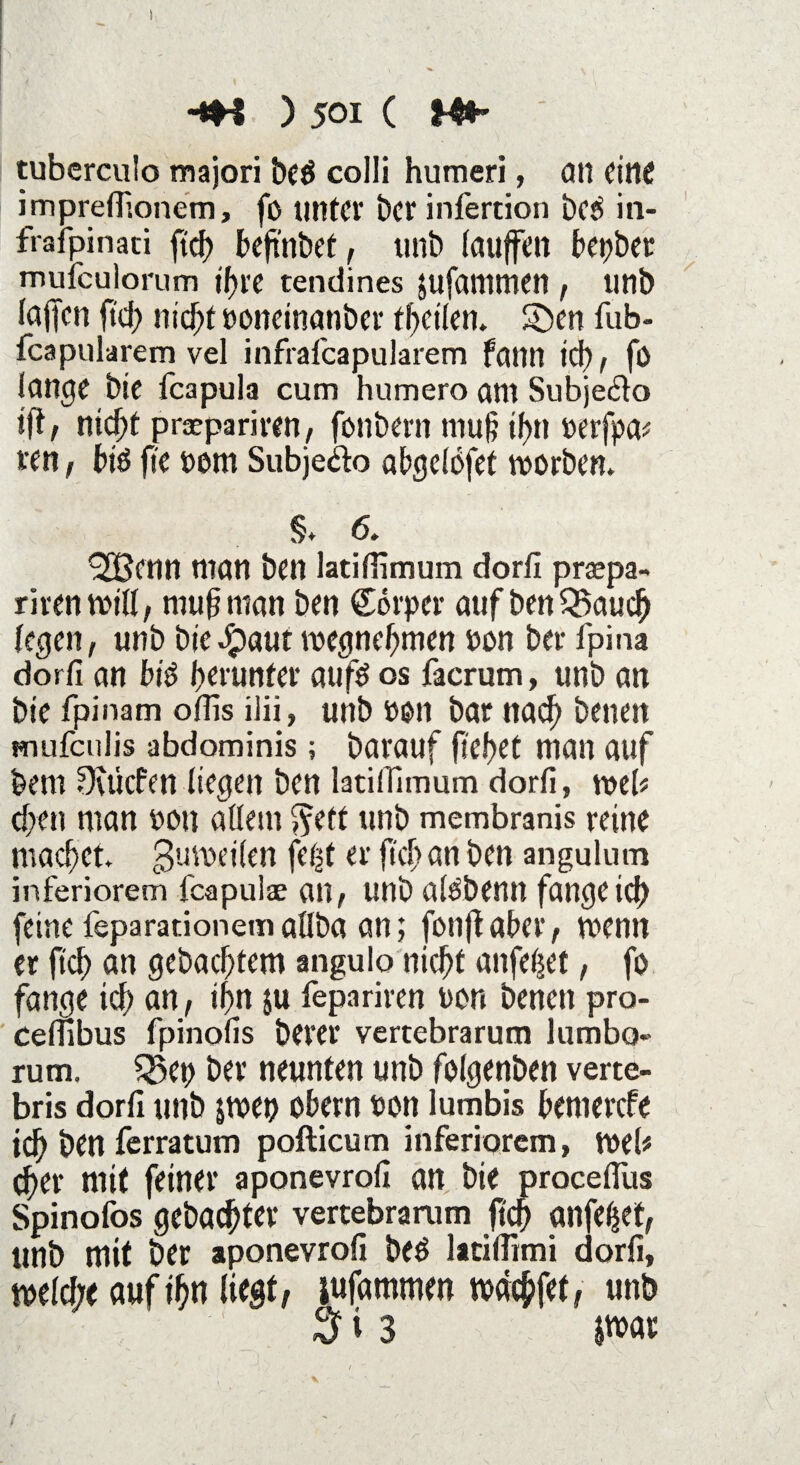 ! -*H ) 501 ( tubcrculo majori beö colli humeri, an eine imprefiionem, fo unter ber infertion bed in- frafpinaci ftd? beftnbet, unb laufen bepber mufeulorum ifjre tendines jufammen , unb lafen ftd; nicht »onetnanber fbctlen. 5)en fub- fcapularem vel infrafeapularem fann id), fö lange bie feapula cum humero am Subjedo ift, nicht prsepariven , fonbern muh ihn »erfpa* ren, biö fte t>om Subjedo abgelbfet worben. §. 6. ’2Benn man ben latifiimum dorfi praspa- rirenwill, muh man ben €orper auf benQkuch legen, unb bte#aut wegnehmen »on ber fpina dorfi an big herunter aufä os facrum, unb an bie fpinam olfis ilii, unb üott bar nach benen mufculis abdominis; barauf flehet man auf bem Dutcfen liegen ben latifiimum dorfi, web che» man oon allem $eft unb membranis reine machet, gumeilen fe^t er ftch an ben angulum inferiorem feapulae an, unb al&benn fangeich feine feparationemallba an; fonf aber, wenn er ftd) an gebachtem angulo nicht atifeßet, fo fange ich an, ihn ju fepariren oon benen pro- ceflibus fpinofis berer vertebrarum lumbo« rum. ?23et> ber neunten unb folgenben verte- bris dorfi utib jwet) obern oon lumbis bemerefe ich ben ferratum pofticum inferiorem, web eher mit feiner aponevrofi an bie procefilis Spinofos gebachter vertebrarum ftch anfehet, unb mit ber aponevrofi beö latiflimi dorfi, weld;e auf ihn liegt, jufammen wächfet, unb