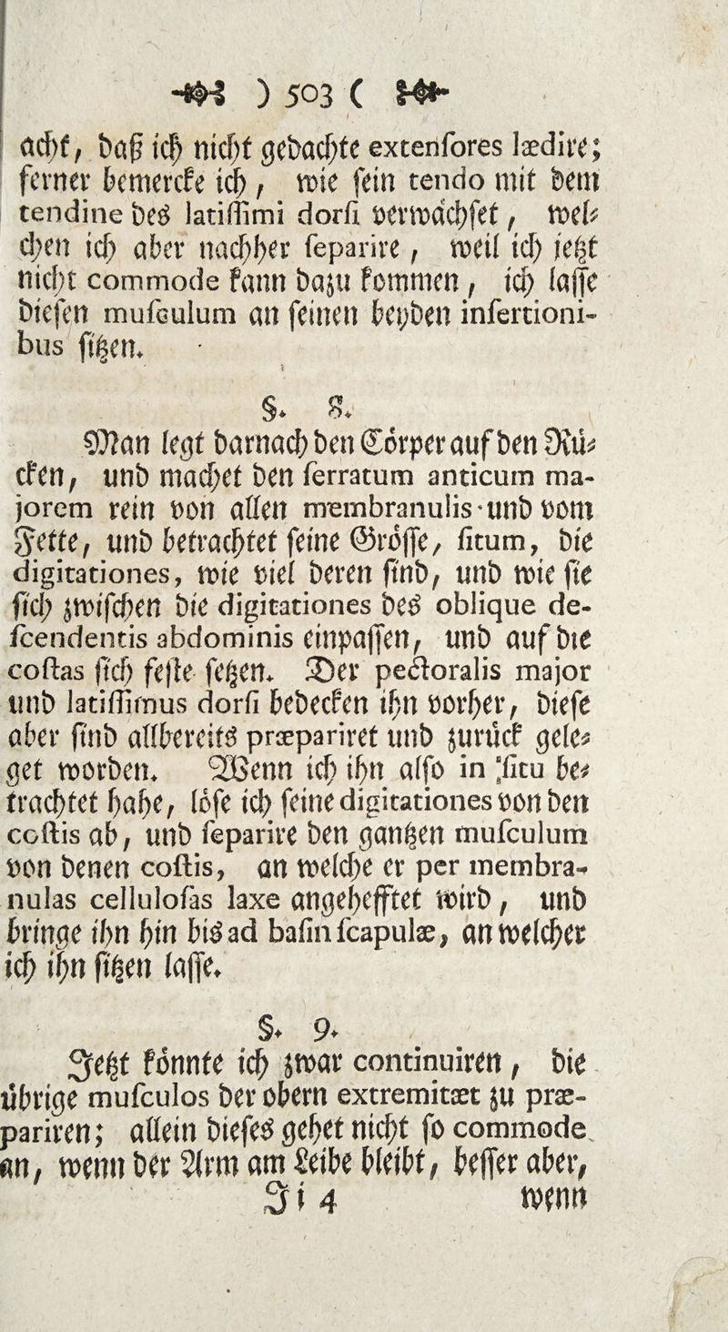 I jj I öcbf, baf tcf) nid)f gebaute extenfores laedire; ferner bemerefe icf>, wie fein tendo mit bent tendine beö iatiffimi dorfi oerwdehfet, Web d;en icf; aber nachher feparire, weil id) icf>t nicht commode fann baju fomnten, tcf) lajfe btefen rnuibulum an feinen beyben infertioni- bus ftften. ’i §> & S0?an legt barnacb ben Corper auf ben 0vib eben, unb machet ben ferratura anticum raa- jorem rein öon allen rrrembranu!is*unb »OM Jette, unb betrachtet feine ©rbjfe, fitum, bt'e digitationes, wie tiel bereit ftnb, unb wie fte fld> JWtfcben bie digitationes bed oblique de- feendentis abdominis eittpaffen, unb aufbte coftas (ich fefie fet-jen* 3)er pe&oralis major unb latiffifnus dorfi bebeefen ifn oorher, btefe aber ftnb adbereitö prsepariret unb jurücb gele* get worben. *2Benn ich ihn a(fo in ‘ficu be* trachtet habe, lofe ich feine digitationes oon ben coftis ab, unb feparire ben ganzen mufculum »on benen coftis» an weld)e er per membra- nulas celluloiäs laxe angebefftet Wirb, unb bringe ihn hin bis ad bafin feapulae, an welcher ich ihn ftfsen Iajfe. 1 §♦ 9* %e$ fonnte ich jwar continuiren, bie tfbrige mufeulos ber Obern extremitaet ju prae- pariren; allein biefed gehet nicht fo commode an, wenn ber Armani Seihe bleibt, bejfer aber, 3i 4 wenn