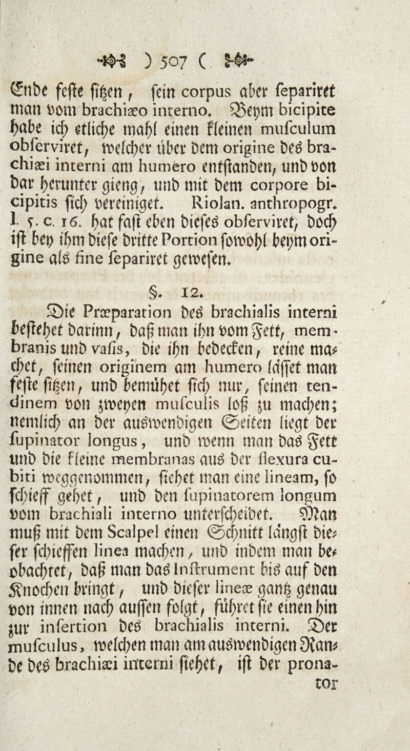 > ) 507 (. S4i- t ' **r • „ ^ (Snbc fefle fi^en , fein corpus aber fepariret man Vom brachiaeo inrerno. 55et)m bicipite habe icb etliche mabi einen Weinen mufculum obferviret, tvelcber über Dem origine beO bra- chiaei interni am humero enfflanben, unbVOtt bar Herunter gieng, tmb mit Dem corpore bi- cipitis ftd) vereiniget Riolan. anthropogr. 1- ?. c. 16. bat faft eben biefeo obferviret, boeb ifl bet) ihm biefe Drifte Portion fotvobl be»;m ori¬ gine a(o fine iepariret getvefem §. 12. Sbie Preeparation be$ brachialis interni beflebef barinn, baf? man ibn vom $eff, mem - branistmb vafis, Die ibn bebeefen, retne ma# ebef 1 feinen originem am humero (affet man fefie fiten, unb bemühet ftd) nur, feinen ten- dinem von pvepen mufeulis (ob ju maci;en; nemhef; an Der au&venöigen ©eiten hegt bet* fupinator longus, unb tvenn man bao §ett unb Die Weine membranas auO Der üexura cu- biti tveggenommen, liebet man eine lineam, fo febieff gebet, unb Den lüpinatorem longum vom brachiali intemo unterfebeibet 9?lan mub mit Dem Scalpel einen ©ebnift langfi Die; fer febieffen linea machen, unb inbem man be* obaebtet, baft man ba6 Inftrument bie> auf Den 5vnocben bringt, unb biefer line® gan£ genau von innen nach aujfen folgt, führet jte einen bin iur infertion beö brachialis interni. 5)er mufculus, tvelcben man am auOtvenbigen Slam be beö brachisei interni fielet, ijl Der prona- tor / • , ‘ t -