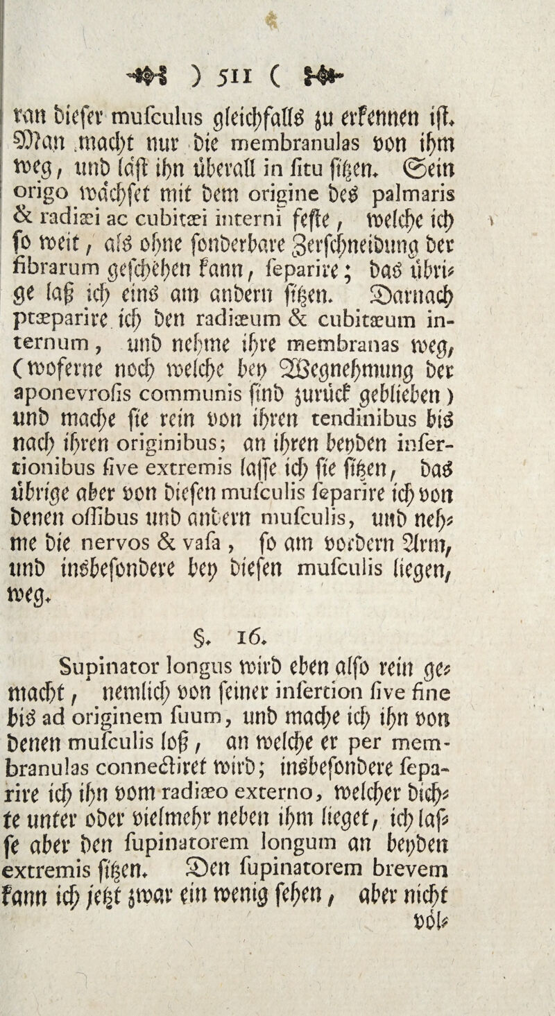 i■-v- ; ; i I ... •4H ) 511 ( t#» tan biefer mufculus gleichfalls 511 erfcnnen tff* 50?an .macl)t nur bie membranulas oon ihm weg, ttnb (dft il>n überall in fitu ftfsen. ©ein origo wdd)fef mit bera origine beS palmaris & radisri ac cubitxi inrerni fefle, Welche ici) fe» weit, ölS ohne fonberbare gerfebneibung bet* fibrarum gefd}t’f)en farm, feparire; baS ubri# ge (ap icf? eins am anbern ft'hen. ^Darnach ptaeparire ich ben radiaeum & cubitaeum in- ternum, ttnb nehme ihre membranas weg, (woferne noch welche bet) Sbßegnehmttng bet aponevrofis communis jtnb jurücf geblieben) unb mache fte rein non ihren tendinibus bis nad; ihren originibus; an ihren betrben infer- tionibus five extremis (affe ich fte ffttett, baS übrige aber non triefen mufculis feparire ich non benen olfibus ttnb anbern mufculis, unb nelj# me bie nervös & vafa, fo am norbern 2lrm, unb insbefonbere bet) triefen mufeuiis liegen, weg» §. 16. Supinator longus wirb eben alfo rein ge# mad)t, nemlid; ton feiner infertion five fine in$ ad originem fuum, ttnb mache id) ihn non benen mufculis (oft, an welche er per mem¬ branulas connedtiref wirb; insbefonbere fepa¬ rire ich ihn trom radiaeo externo. Welcher bich# fe unter ober ntelmehr neben ihm lieget, id; laf# fe aber ben fupinatorem longum an bei;ben extremis f($en. Sbett fupinatorem brevem fann ich i(¥ iü>ßv ^enig f^en, aber nicht t)öb '• \ •'■■■■' > V •’ • 1 ' j ,