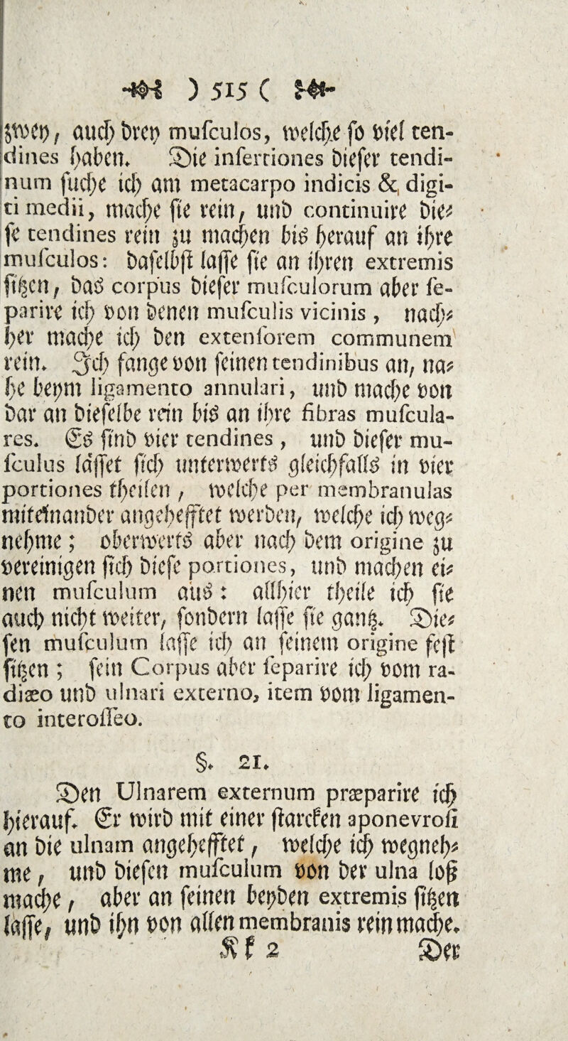 I ktv>et>, auch mufculos, welche fö btel ten- dines haben. Sbte inferciones biefer tendi- num fuche tcl? am metacarpo indicis &, digi- cimedii, mache ftC rein, unb continuire bie# ft’ cendines rein ju machen bis herauf an ihre mufculos: bafelbfi (affe fte an ihren extremis ft'hcn , baS corpus biefer mufculorum aber fe- parire ich $on benen mufculis vicinis , nach# her mache ich ben extenforem communem rein. 3‘ch fange i>on feinen tendinibus an, na# fe bei;m ligamento annulari, unb mache uon bar an btefelbe rein bis an ihre fibras mufcula- res. Cs jlnb t)ier tendines, unb biefer mu- iculus la'jjet fs’ch tmtermerfef gleichfalls in ttier portiones tfeifen , welche per membranulas tnifdnanber angebefffet werben, welche ich weg? nehme; oberwerfS aber nach bem origine ju bereinigen ftch biefe portiones, unb machen ei# nen mufculum aus: aUficr theile ich fie auch nicht weiter, fonbern laffe fte ganfc. £>ie# fett mufculum laffe ich an feinem origine fejf fitzen ; fein Corpus aber feparive ich »üm ra- diaeo unb uInari externo, item Dom iigamen- to interolleo. §. 21. ©CU Ulnarem externum preeparitt ich hierauf. €r wirb mit einer flarcfen aponevroli an bie ulnam angehefftet, welche ich wegneh# nte, unb biefen mufculum uon ber ulna lof? mache, aber an feinen bettben extremis ftfiert laffe, unb ihn uon allen membranis rein mache. $ f 2 SDee