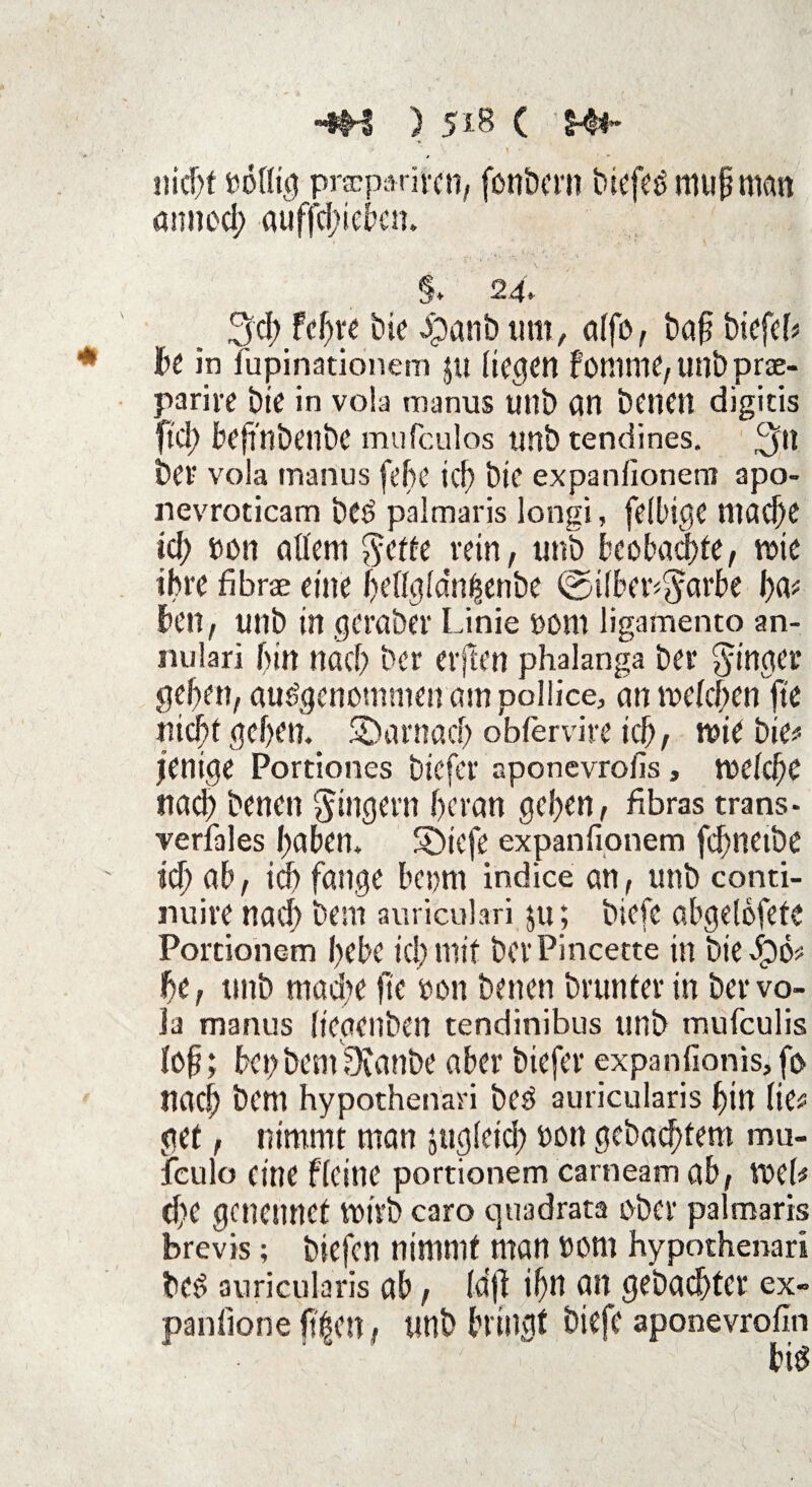 -*H ) 5*8 ( nicht nblfig praparircn, fonbern biefes mupmcm annocb auffdhebcn. §. 2 4- 3d) fd)tt Die #anb um, affo, baf biefeb * bc in fupinationem pt decken fomme,unbprae- parire Die in vola manus unS) an Denen digicis ftd) bcffnbenbc mufeulos unb tendines. ^n bcF vola manus [ehe icf) Die expanfionem apo- nevroticam bCS palmaris longi, felbige niad)e id) t>on allem $ette rein, unb beobachte, roie ihre fibrae eine f>ctlcjfdn^cnbe ©ilber^arbe l)a* kn, unb in gcraber Linie 4)Dm ligamento an- nulari bin nach Der evjlen phalanga bei* Ringer geben, ausgenommen am pollice, an roefeben |ie nicht geben. ^Darnach obfervire icb, miebie^ l'enige Portiones biefer aponevrofis, roefebe nach Denen Ringern heran geben, fibras trans¬ versales haben* S)iefe expanfionem fcbneibe ' icb db, icb fange bepm indice an, unb conti- nuire nach Dem auriculari ju_; biefe öbgelofetc Porcionem bebe icb mit bevPincette in biejjpö* be, tinb mad;e ftc oon Denen Drunter in ber vo- Ja manus (iegenben tendinibus unb mufeulis fob; bepbemOvanbe aber biefer expanfionis,fo nach Dem hypothenari beS auricularis bin (ie# get, nimmt man jugfeid) non gebaebtem mu- fculo eine Heine portionem carneam ab, Voef# d)e genennet roirb caro quadrata ober palmaris brevis ; biefen nimmt man »Ottl hypothenari Des auricularis ab, (aft ibn an gebaebter ex- panlione f?|en, unb bringt biefe aponevrofin big