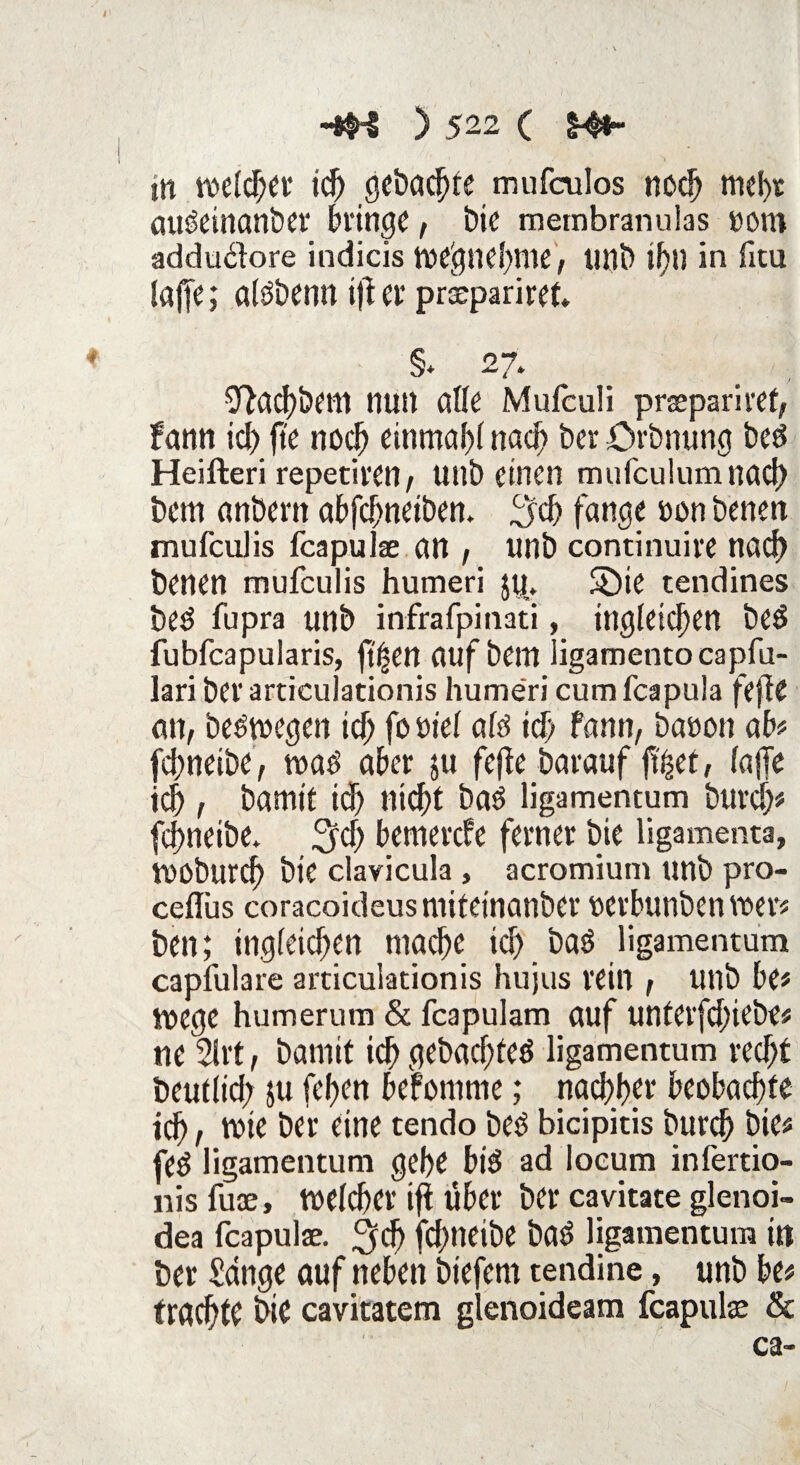 m welcher ich gebaute mufculos noch mehr augeinanber bringe, bie rnembranuias »om addu£lore indicis we'gnefme, tmb if)U in fitu taffe; algbenn $ er praepariret. §> 27. 9facj)&em nun alle Mufeuli praepariret, fann id) fte noch einmal)! nad) ber örbnung beg Heifteri repetiren/ unb einen mufculumnad) bem anbern abfefwetben. 3d) fange oon benen mufculis fcapulse an , unb continuire nad) benen mufculis humeri $u„. SÖie tendines beg fupra unb infrafpinati, ingleid)ett beg fubfeapularis, jtf^en auf bem ligamentocapfu- lari ber articulationis humeri cum feapula fefle an, begwegen ich fo siel alg ich fann, baoon ab# fchneibe, wag aber ju fefte barauf f%t, lajTe ich , bamtt id) nicht bag ligamentum burd)# fchneibe* 3d) bemerefe ferner bie ligamenta, WOburcf) bie clavicula , acromium unb pro- ceflus coracoideusmiteinanber oerbunben wer# ben; tngleidjen mache ich baö ligamentum capfulare articulationis hujus rein , unb be# wege humerum & feapulam auf unterfduebe# ne 2lrt, bamit ich gebuchtem ligamentum recht beutiid; $u (eben beromme; nachher beobachte ich r wie ber eine tendo beg bicipitis burch bie# feg ligamentum gehe big ad locum infertio- nisfuce, welcher ifi über ber cavitate glenoi- dea feapulae. 3$ fchneibe bag ligamentum in ber Sange auf neben biefern tendine, unb be# trachte bie cavitatem glenoideam feapulae & ca-