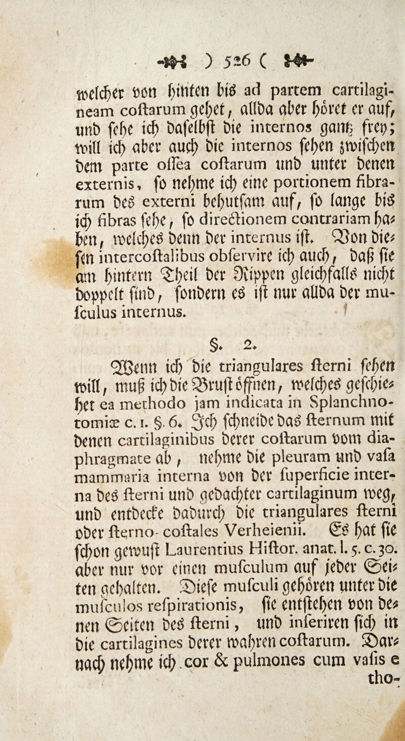 •tfS ) 5-6 C Mt welcher Pon hinten biP ad partem cartilagi- neam coftarum cjcljct, öttöct ab« bö«t er auf, unb fe&e id> bafefbft bie internos gant; frei;; will icj) über auch bte internos febert jmtfehett bettt parte ollea coftarum unb unter benett externis, fo nehme td) eine portionem fibra- rum beP externi bebutfant auf, fo fange btP ify fibras fef)e, fo dire&ionem concrariam fya* ben, mefd;eP beim ber internus ijL Q}on bte# fen intercoftalibus obfervire tef) auch, ba§ fte am fjintern ^bdl ber Stippen g(eid;faI(P nid;f Doppelt ftnb, fonbern eP tft nur aüba ber mu- lculus internus. §♦ 2. <2£entt id) bte trianguläres fterni fef)(tl totlf, muff td) bte $8ruft offnen, mefcbeP gefcf;te* bet ea methodo jam iudicata in Splanchno- tomioe c. i. §. 6. 3d) fci>netbc baP fternum mit benen cartilaginibus berer coftarum UOttt dia- phragmate ab , nehme bie pleuram unb vafa mammaria interna oon ber fuperficie inter¬ na beP fterni unb gebuchter cartilaginum VDCg, unb entbeefe baburd) bte trianguläres fterni ober fterno coftales Verheienii. (5P f)Cd fte fd)0n gevoufi Laurentius Hiftor. anat. 1.5. c.30. aber nur oor einen mufculum auf jeber @ei* ten gebalten. £)iefe mufculi geboren unter bte mufculos refpirationis, fte entjleben oon be* neu ©eiten beP fterni, unb inferiren ftd> in bte cartilagines Derer wahren coftarum. S)ar* tlgcb nehme ich cor & pulmones cum vafis e