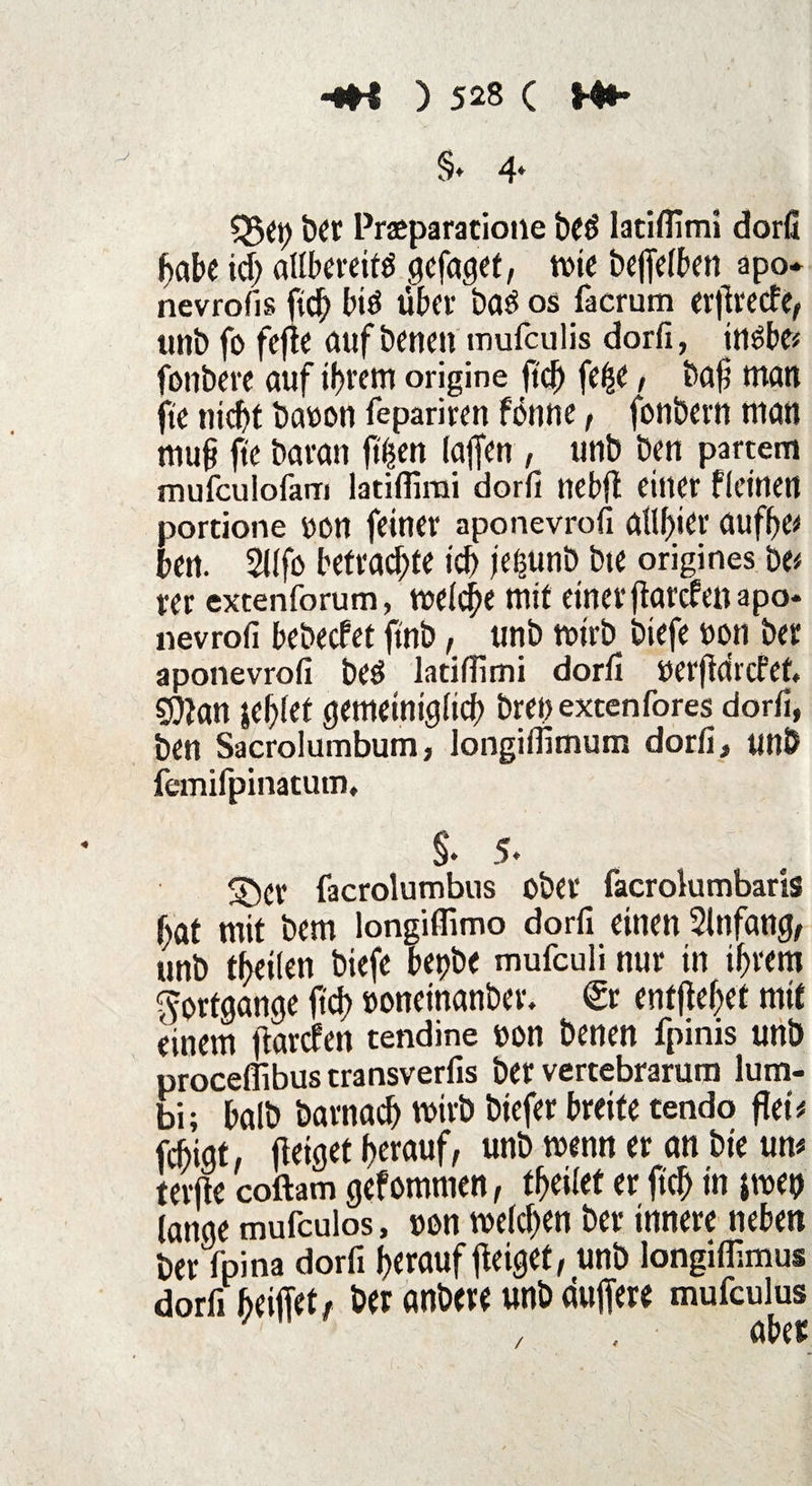 §* 4* Q$et) Praeparatione be£ latiflimi dorfi f>abc icf; allbereitö / wir bitten apo* nevrofis fiel) bi$ über ba£ os facrum erftveefe/ unb fo fefte aufbenen mufculis dorfi, irt^be? fonbere auf il?rem origine fiel) felje, baf man ftc nid)t baoon fepariren ftfnne, fonbern man mufi ftc bavan ff|en laffen , tmb ben partem mufculofarri latifilrai dorfi ncbfl einer flettten portione non feiner aponevrofi afif)ier aufbc* ben. 2llfo betrachte id> jetjunb bte origines be* rer excenforum, tneicjje mit einer ffardrenapo* nevrofi bebeefet finb, unb tnirb biefe non ber aponevrofi beS latiffimi dorfi nerjtdrcfet £D?an gebiet gemeiniglich breoexcenfores dorfi, ben Sacrolumbum, longiflimum dorfi, unb femifpinatutn, §. 5* ©Cr facrolumbns ober facrolumbaris f>öt mit bem longifiimo dorfi einen Sinfang, unb teilen biefe bepbe mufeuli nur in ihrem Fortgänge ftd) »oncinanber. €r entfielet mit einem ftarefen tendine non benen fpinis unb proceflibus transverfis ber vertebrarum lum- bi; halb barnach tnirb biefer breite cendo flet* febigt. fleiget herauf, unb tnenn er an bte um teilte coftam gefomtnen, teilet er ftch in pnep lange mufeulos, non welchen ber innere neben ber fpina dorfi herauf fleiget, unb longiffimus dorfi kiffet, ber anbere unb duffere mufculus /