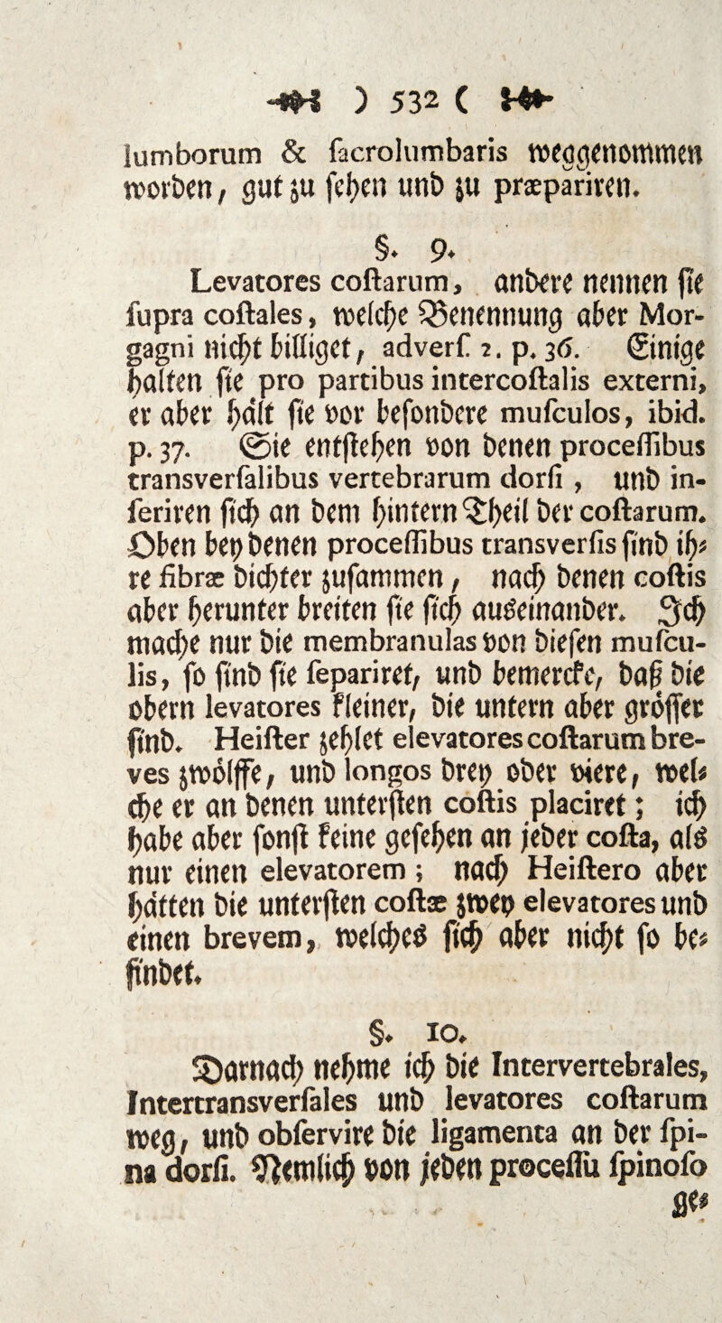 lumborum & facrolumbaris weggettOttUtUH worben, gut ju fef>c« uni) ju praepariren. §. 9* Levatores coftarum, untere nennen fte fupra coftales, welche Benennung ober Mor¬ gagni nicht billiget, adverf 2. p. 36. ©nige falten fte pro partibus intercoftalis externi, er aber fa'lf fte oor befonbere mufculos, ibid. p. 37. ©ie entfielen oon benen proceflibus transverfalibus vertebrarum dorfi , unb in- ieriren fich an beni hintern^heil ber coftarum. Oben bet) benen proceflibus transverfis finb ijp re fibrae btd^fer jufantmen, nach benen coftis aber herunter breiten fte jtch au&inanber. 3d) mache nur bie membranulas t)on biefen mufeu- lis, fo ft'nb fte fepariref, unb betnerefe, bafi bie obern levatores Heiner, bie untern aber groffet finb. Heifter jebiet elevatores coftarum bre- ves jwöljfe, unb longos bret) ober oiere, web ehe er an benen unterjten coftis placiret; ich fabe aber fonjt feine gefefen an jeber cofta, alö nur einen elevatorem •, nach Heiftero aber haften bie unterjten coftse jweo elevatores unb einen brevem, welches jtch aber nicht fo be* ft'nbeb §. 10. SDamad) nehme ich bie Intervertebrales, Intertransverfales unb levatores coftarum weg, unb obfervire bie ügamenta an ber fpi- im dorfi. betulich »on leben proceflu fpinofo • , S& -■9