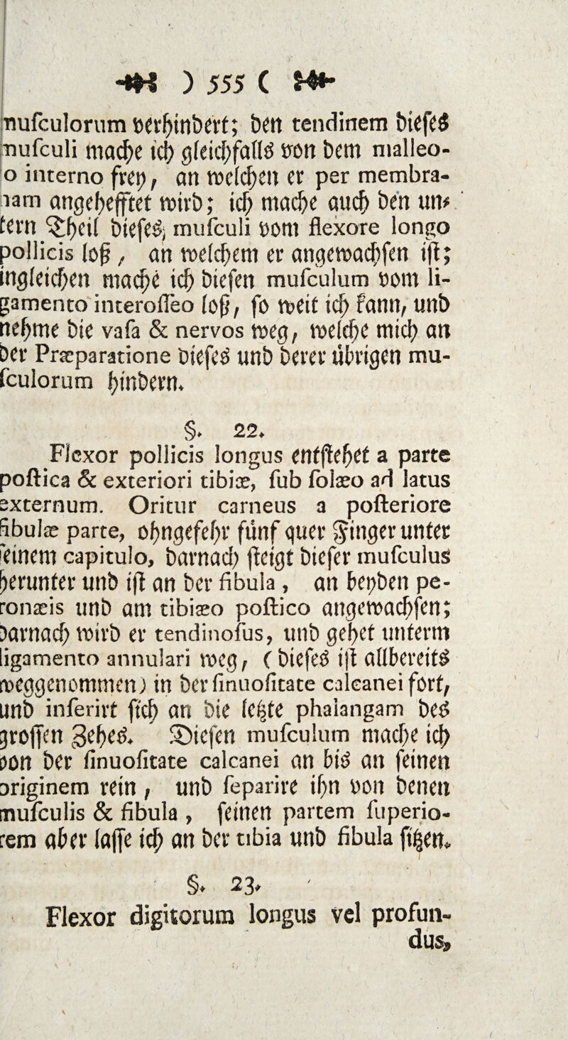 nufculorumöerhinbert; ben tcndinem biefeS nufculi niad[)c ich gleichfalls sron bem malleo- o interno frei), an Vücld^etl er per membra- iam angehejftet voivb; ich mache auch ben um fern 'itbeil biefeS; mufeuli uoni flexore longo pollicis fofj t an welchem er angewachfen ijf; ingleichen mache ich btefen mufculum uom li- gamento interofleo (ofj, fo weif ich rann, unb nehme bie vafa & nervös weg, welche mich an ber Prscparatione öiefcS unb Derer übrigen mu- fculorum hinbern. §. 22. Flexor pollicis longus entgehet a parte poftica 6c exteriori tibiae, fub folaeo ad latus externum. Oritur carneus a pofteriore Sbulae parte, ohngefehr fünf quer Ringer unter 'einem capitulo, barnad) ftetgt biefer mufculus herunter unb ifi an ber fibula, an herben pe- ronseis unb am tibiaeo poftico angewachfen; Darnach wirb er tendinofus, unb gehet unterm ligamento annulari weg, C biefeö ijt allbereifS roeggenommen j in ber linuofitate calcanei fort, unb inferirt ftcfi an bie le^te phaiangam beS troffen geheS. liefen mufculum mache ich oon ber linuofitate calcanei an bis an feinen Driginem rein , unb feparire ihn uon benen mufculis & fibula , feinen partem fuperio- rem aber lajfe td; an ber tibia unb fibula fi|em §* 23» Flexor digitorum longus vel profun- dus» \ ' * / \ V • • s ' ' 1 t