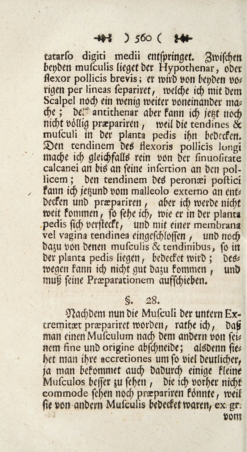 tatarfo digiti medii etttfpringek gwifchett bepben mufculis lieget ber Hypothenar, ober flexor pollicis brevis; et wirb ÖOtt bepbett PO# rigen per lineas fepariret/ welche id) mit bem Scalpel rtocf) ein wenig weifet ooneinanber nta# cf>e; be; antithenar aber fann id) jepf noch nid)t Uolltg praeparimt, weit bie tendines & mufculi in bet planta pedis ihn bebeefen. SDeit tendinem beS flexoris pollicis longi mache ich gleichfalls rein oon bet finuoficate calcanei an biS an feine infertion an ben pol- licem; ben tendinem beS peronasi poftici fann ich jepunb »om malleolo externo an ent# beefen unb prapariren / aber ich werbe nicht weit fonimen, fo fehe i'c^A wie er in ber planta pedis |tch oerjfecft/ unb mit einer membrana vel vagina tendinea eingefcl)10|fen , Uttb noch baju OOtt benen mufculis & tendinibus, fo in ber planta pedis liegen, bebeefet wirb; bes# wegen fann ich nicht gut ba$u fommen , unb muh feine Praeparationem auffchieben. §. 28. 9?ad)bem nun bie Mufculi ber unfern Ex- cremitaet praepariret worben, ratheid), bah man einen Mufculum nach öw anbern oott fei# nem fine unb origine abfd)neibe; aisbenn fle# bet man ihre accretiones um fo öiel beutlicher^ ja man befommet auch baburd; einige ffeine Mufculos bejfer $u fehen, bie ich vorher nicht commode fehen nod; prsepariren fönnte, weil fte uon anbern Mufculis bebeefet waren/ ex. gr, »Oft!