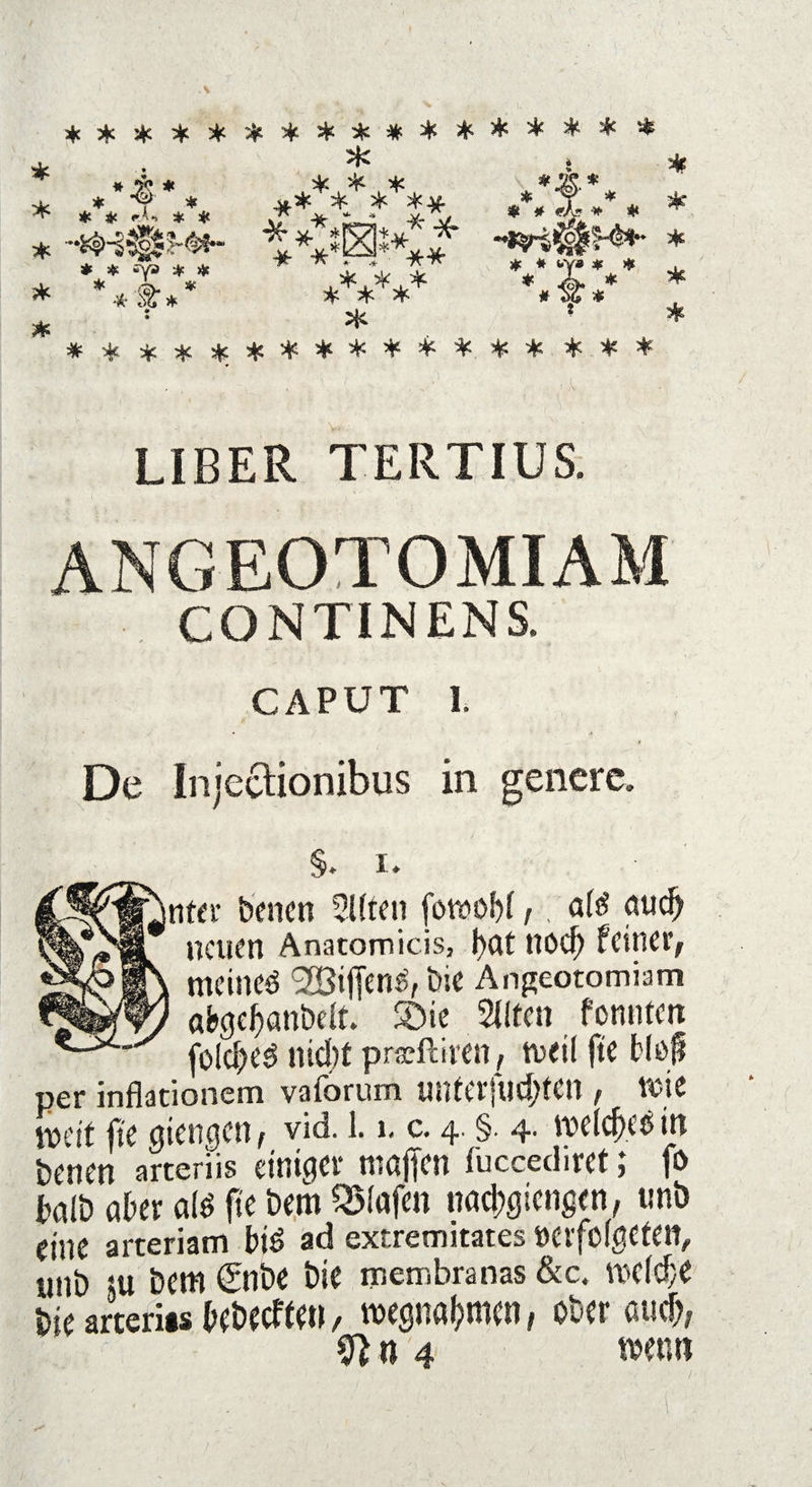 ***************** * * *** o*u* *#* * * T *„ ** * * ** «,*. 4, * * Y * * 4« *A*> * * * * f * * * * ./Ä. * * £ * * £ ** ■«(* 55 * & ts ^ * * # wy* * ♦ . * A. # ^ # 54 45 8 * ***************** LIBER TERTIUS. ANGEOTOMIAM CONTINENS, CAPUT 1, De Injcclionibus in genere. S. i. mter benen Elften fomobf /. afö nu<^ neuen Anatomicis, f>at ttocf) feiner, meines SBifTenS, bie Angeotomiam abgebanbelt. Sie eilten fonnten joidjed nicf)t prffftirett, weil fte fcluf per inflationem vaforum nnferftid;fcn , wie weit fte gtengen, vid. 1.1. c. 4. §. 4. meldH’S in betten artenis einiger muffm fuccediret; fo halb aber aß fte bem Olafen nad?gicngen, unb fini arteriam btS ad exrremitates »crfofgetett, 2 Z ltm gilt* bie membranas &c. twlcf,e bie arterits bebecften, Wegnahmen, ober and), fffU4 wem?
