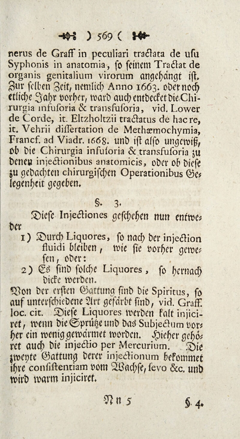 nerus de GrafF in peculiari tradiata de ufu Syphonis in anatomia, fo feinem Tradlat de organis genitalium virorum angebdngt i{L Buv felben Beit, netnlid; Anno 1663. ober nod) etliche 3af)v oorfer, warb aud;entbecfetbieChi- rurgia mfuforia & transfuforia, vid. Lower de Corde, it. Eltzholtzii tradlatus de hac re, it. Vehrii dilTertation de Methsemochymia, Francf. ad Viadr. 166g. unb iß alfo ungewiß, ßb bie Chirurgia infuforia & transfuforia ju bene» injedlionibus anatomicis, ober ob biefe ju gebuchten chirurgifeßen Operationibus 4)e* fegenbeit gegeben, §* 3* S)iefe Injeaiones gefei)eben nun enfwes ber 1) Sburd) Liquores, fo nach ber injedlion fluidi bleiben, wie fte »orber gewe* fen, ober: 2) Cd ii'nb fßlcbe Liquores, fo bernaef) biefe werben. «8on ber erflen ©atfung ftnb bie Spiritus, fo auf unterfdnebene 21 rf gefärbt fi'nb, vid. GrafF. loc. cit. Sbiefe Liquores werben falt injici- ret, wenn bie ©prüi^e tuib bad Subjedhim oor* ßer ein wenig gewännet worben, tiefer gebo* vet attcb bie injedfio per Mercurium. 5^10 jwei;fe ©attung berer injedlionum befommet tf)ve confiftentiam 00m Slüacbfe, fevo &c. unb wirb warm injiciret. 2?n 5 §■ 4*