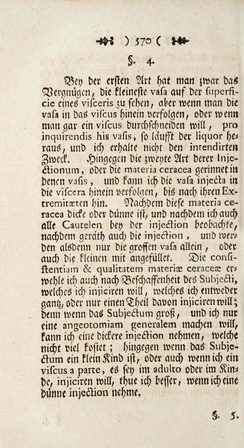 §♦ 4* $$et) bet errett 2lrt h<*f man |mar baJ Vergnügen, t>ie fleinefte vafa auf ber fuperfi¬ de cine^ vifeeris $u feben , aber wenn man bie vafä in ba£ vifeus hinein »erfolgen, ober wenn man gar ein vifeus burd)fd)neiben will, pro inquirendis his vafis, fo (dufff ber liquor l)e* raus, unb icf> erf>a(te nid)t ben intendirfen gweef. hingegen bie jweote 2frt bercr inje- dionum, ober bie materia ceracea gerinnet itt benen vafis, unb fann ich bie vafa injeda in bie vifeera hinein »erfolgen, bB nadE> ihrenEx¬ tremitäten bim ^aebbem biefe materia ce¬ racea biefe ober bünne ift, unb nadjbem ich auch alle Cautelen bei? ber injedion beobachte, nad)bem gerat!) auch bie injedion , unb wer# ben aßbenn nur bie groffen vafa allein , ober aud) bie f(einen mit angefüllet. Sbie confi- ftentiam & qualitatem materiae ceracea; er# me!)(e icf> and) nach iSefcbaffenbeit beö Subjedi, welche^ id; iniieiren will, wcld;ed id) entwebet gantj, ober nur einen^Ijcil bation injiciren will; beim wenn baä Subjedum gro§, unb id) nur eine angeotomiam generalem mad;CU Will, fann ich eine biefere injedion nehmen, welche nicht »iel f'ofiet; hingegen wenn baö Subje¬ dum ein Flein 5vtnb ifl, ober auch wenn ich ein vifeus a parte, e$ fei) im adulto ober im £itt# be, injiciren wifl, thue id; bejfer, wenn ich eine bunne injedion nehme*