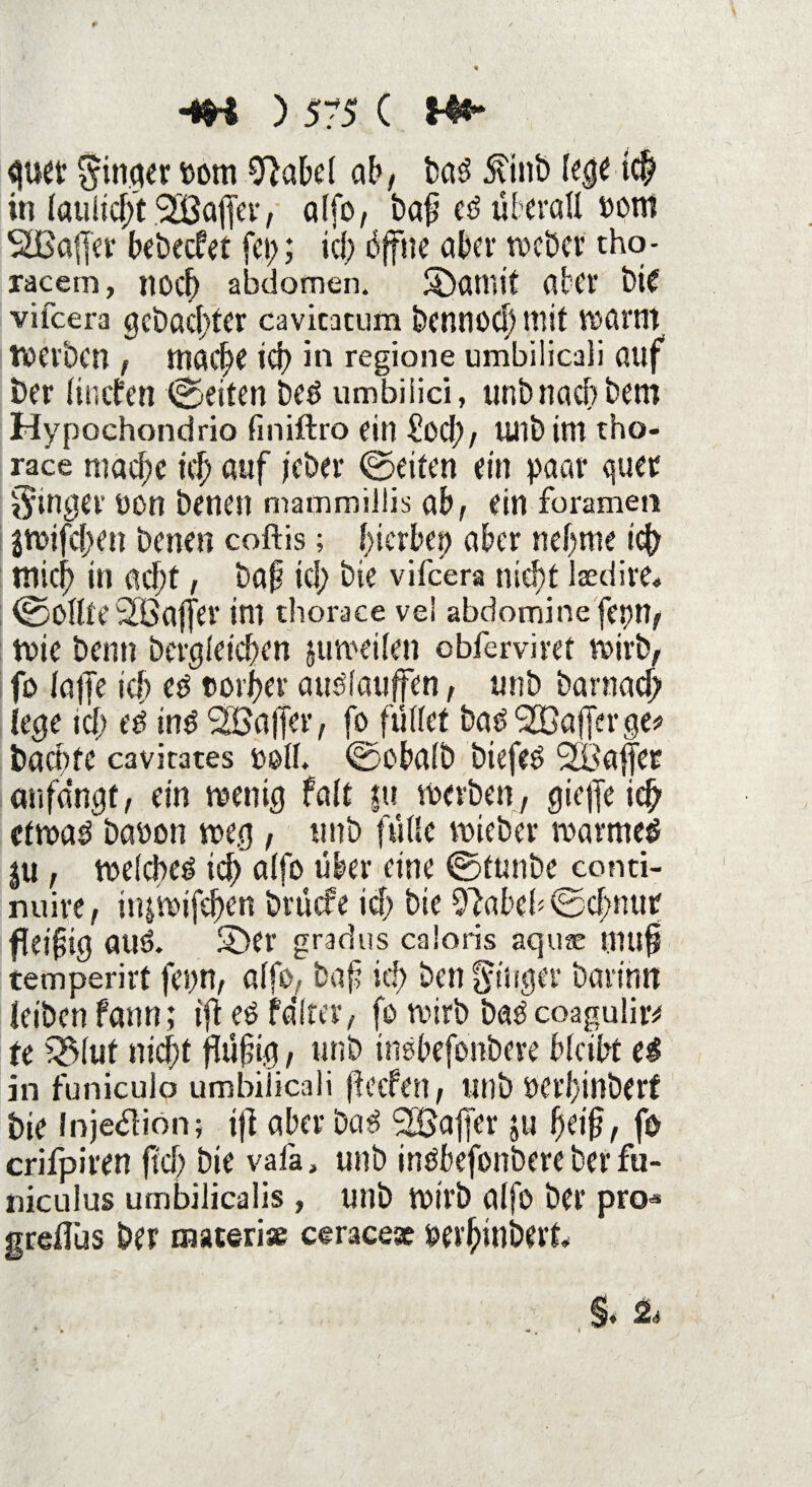 mt ^inqer Pom 9M>el ab, baS ^inb lege i(| in latwcfft SBajfer, alfo, baf ed überall Pont SBafler bebeefet fet;; id; offne aber racher tho- racem, noef) abdomen. SÖatnif aber bie vifeera gebauter cavicacum bennod) mit warnt tvetben , möC^e icb in regione umbilicali ßuf ber lincfen ©eiten beö umbiiici, unbnaebbem Hypochondrio finiftro ein £od;, unbtttt tho- race mache tcf> auf febei* ©eiten ein paar quer ginger oon benen mammiltis ab, ein foramen j«>ifd;en benen coftis; f;icrbep aber nehme icb mich in acht, baf id; bie vifeera nicht Isedire* ©OllteStöaffer im thorace vel abdomine fepn, tvie beim bcrgletd;en juroeilen obferviret mivb, fo loffe icf eö t»oii>er atudauffen, unb barnach lege id; c£ ing SGaffer, fo füllet ba^^ßajferge# baente cavirates ooll. ©obalb btefes 2Baffee au fangt, ein menig falt ju merben, gieffe icb cfmaö baoon weg, unb fülle voieber tvarmed $u , toelcbeö ich alfo über eine ©ttmbe conti- nuire, iiumifeben brüefe id; bie 9?abef ©cfmur fleifig aud. SDer gradus caloris aquae muf temperirt fet;n, alfo, baf id; ben ginger barimt Jeiben fann; ift e£ fditer, fo voirb baö coaguliiv te Wut nic|t füftg, unb inöbefonbere bleibt t$ in funiculo umbilicali feeren, unb öcrl}inber£ bie Injedlion; if aber bei 3 Raffer ju f)df, fo crifpiren jtef; bie vafa, unb inöbefonbere ber fu- niculus umbilicalis, unb roirb alfo ber pro« greflüs ber materise ceracesc üpei'hinberk