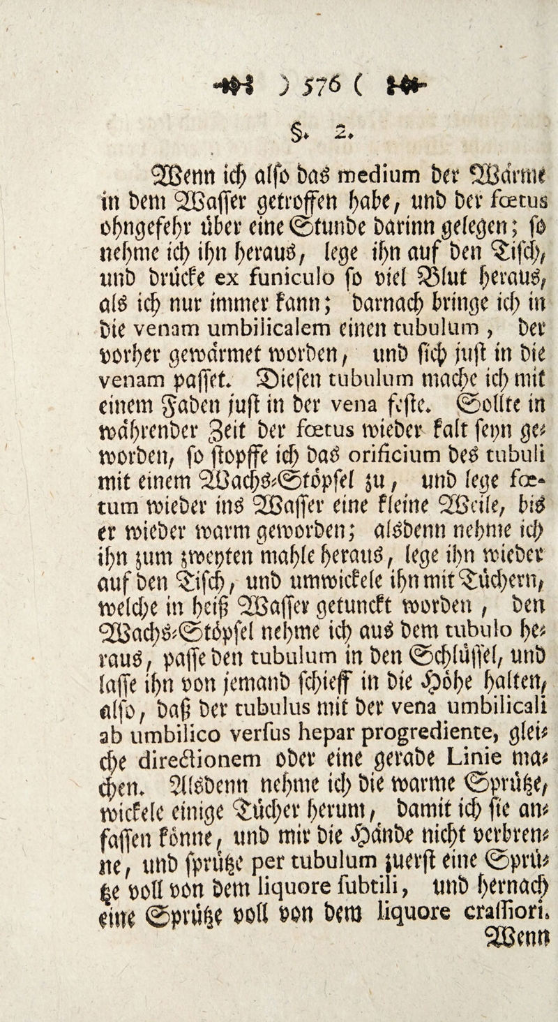 >-*H ) 5?6 ( <2Betttt id; alfb bnd medium ber SBdrme in bem SIBaffer getroffen habe, unb ber foetus obngefebr übet’ eine ©ftmbe barinn gelegen; fo nehme id) ifjn f;eraud, lege ihn auf ben 'Sifd;, unb brücfe ex funiculo fo oid 3Mut beraub ald ich nur immer fann; barnacb bringe id; in bie venam umbiiicalem einen tubulum , bet* torl)er gevodrmet roorben, unb fic|> juft in bie venam paffet. Söiefen tubulum mad;c id; mit einem gäben /uff in ber vena fcffe. ©eilte in roa'brenber 3eit ber foetus roieber falt fepn ge* roorben, fo ftopffe id; bad orificium bed tubuli mit einem SBacbd^töpfel ju, unb lege fee* tum voieber ind 2Baffer eine fletne 2®äle, bid er roicber roarm geroorben; aldbenn nehme ich ihn }um jvoepten mable beraud, lege ihn roieber auf ben c£ifd), unb umroiebde if»n mit ^iid)ern, roe(d;e in beij? ^Baffer getuneft roorben , ben <2Bacbd<©t6pfel nehme id) aud bem tubulo be* raud, paffeben tubulum in ben ©cblüffel, unb laffe ihn oon femanb febieff in bie dpöbe halten, alfo, bafi ber tubulus mit ber vena umbilicali 3b umbilico verfus hepar progrediente, gleü che diredlionem ober eine gerabe Linie ma* eben. Slldbenn nehme id; bie roarme ©pn%, roicfele einige $ücber herum, bamit id; fte an* faffen fonne, unb mit bie dpdnbe nicht oerbren* ne, unb fprü^e per tubulum juerfl eine ©pni* 6e P0ll oon bem liquore fubtili, unb bernad) dm ©pvufse OOll oon bem liquore craifiori. SBewt