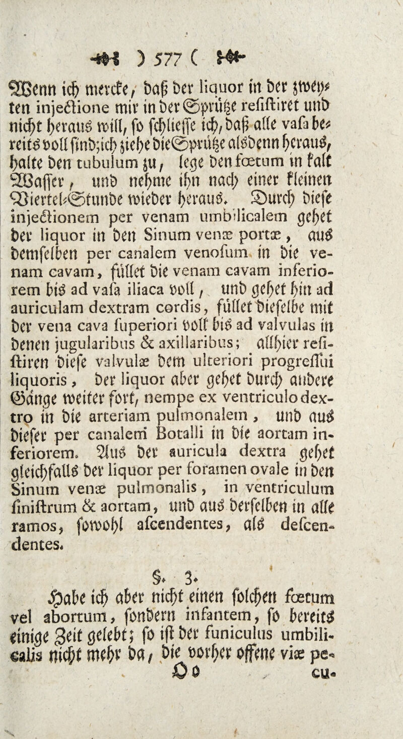 £Benn ich mercf e, baß Der liquor in her ten injedtione miv in Der ©pi'U^C rellftirft uni) nid;t beraub will, fo fcf)lieffe ich/ bat? alle va^ be* reits soll finb;ich sict>e bte@prüfse atöbcnn heraus, halte Den tubulum ju, (ege Denfaetum in falt Süöafler t unb nehme ihn nad; einer fleineit ^öiertebfetunbe lieber f>crauö» _ Söurcf; biefe injedtionem per venam umbilicalem gehet Der liquor in Den Sinum vense portae , auS bemfdben per canalem venofum in Die ve¬ nam cavam, füllet Die venam cavam inferio¬ rem btS ad vafa iliaca ooll ,. unb tjc^et f)Ut ad auriculam dextram cordis, füllet tüefelbe mit bei* vetia cava fuperiori OOlf biS ad valvulas in Denen jugularibus & axiüaribus; allfier refi- ftiren 'biefe valvulas Dem ukeriori progrefllii liquoris, Der liquor aber gebet Durch anbere ©ringe weiter fort/ nempe ex ventriculo dex- tro in Die arteriam pulmonalem , unb auS Diefer per canaleni Botalli in Die aortam in¬ feriorem. 2luS Der auricula dextra gebet gleichfalls Der liquor per foramen ovale in Den Sinum venae pulmonalis, in ventriculum finiftrum & aortam, unb auS berfelbett in alle ramos, fowof)l afcendentes, a(S delcen- dentes* §* 3* $aDe ich aber nicht einen folgen foetum vel abortum, fonöern infantem, fo bereits einige Seit gelebt; fo ifl Der funiculns umbili¬ calis nicht mehv ha / hie »ovber offene vice pe- - Öe , ca«