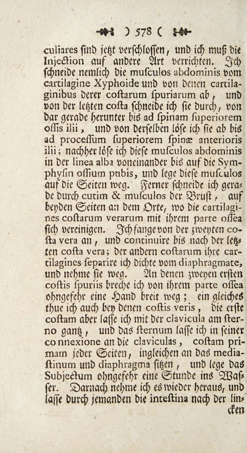 culiares ftnb je($t üerfd)(of[en , unb ich mujj bie Injektion auf anbcre 21rt 4>arrid?fcn» 3d) fc^ncibe nemfid> bie mufculos abdominis bom cartilagine Xyphoide unb Mti benen cartila- ginibus berer coftarum fpuriarum ab , unb »on ber testen cofta fcf>itetbe ich fte burd;, »on bar gerabe herunter biö ad (pinam fuperiorem offis ilii, unb »on berfelben löfe ich fi'e ab bis ad procefllim fuperiorem fpinae anterioris ilii; nachher (6fe ich biefe mufculos abdominis in ber linea alba »oneinanber bis auf bic Sym- phyfin oflium pubis, unb kgc btefe mufculos auf bie ©eiten meg. ferner fcl?ncibe id; gera* be burch cutim & mufculos ber Q5ruft r auf betjben ©eiten an bem Orte, wo bie cartilagi- nes coftarum verarum mit ihrem parte oflea ftd> uereinigen. Sich fange non ber jmepten co¬ fta vera an , unb continuire bis nad) ber kfy ten cofta vera; ber anbem coftarum ihre car- tilagines feparire ich bichte ttOtn diaphragmate, unb nehme fte meep 2ln benen jwetjen erfien coftis fpuriis breche id) ö»n ihrem parte oflea ohngefehr eine 5?anb breit meg ; ein (deichet? thue ich auch bep benen coftis veris, bie elfte coftam aber (affe ich mit ber clavicula am fter- no <tan(| , unb bas fternum (affe id; in feiner co nnexione an bie claviculas , coftam pri- mam (eher ©eiten, ingleichen an bas media- ftinum unb diaphragma ft^en , unb (ege baS Subjedlum ohngefehr eine ©tunbe ins *2Baf# fer. Sbarnad; nehme ich ^ lieber heraus, unb (a|Je burch jemanben bie inteftina nach ber (in# den