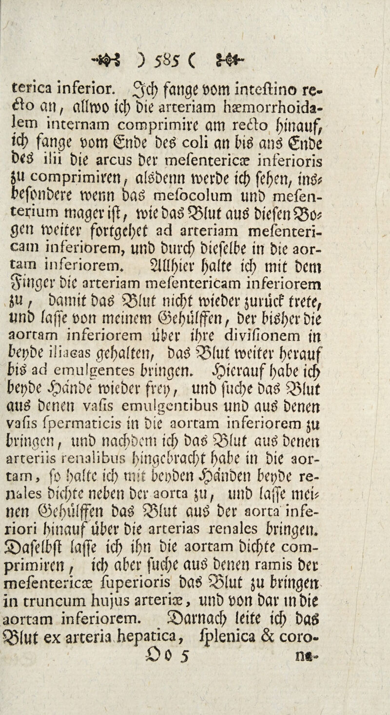 terica inferior, 3>d) fange »öm inteftino re- an, affwo td> Die arceriam haemorrhoida- lem internam comprimive am re£to hinauf, id) fange »om ©nbe beö coli an biö anö £nbe beö ilii J)ie arcus bet' mefentericoe inferioris ju comprimiren, alöbenn werbe id) feben, tn& befonbere wenn baö mefocolum unb mefen- terium mager ift, wie baö QMuf auö biefen $$o* gen weiter fortgebet ad arreriam mefenteri- cam inferiorem, unb btircb biefelbe in bie aor¬ tam inferiorem. 2lftf>ter baffe id) mit bem Ringer bie arteriam mefentericam inferiorem ju , bamif baö Q5(ut nicht wteber jurucf trete, unb faffe oon meinem ©ehüfffen, ber Höher bie aortam inferiorem über ihre divifionem in btybe ifiaeas gehalten, baö £J3fut weiter herauf biö ad emulgentes bringen. Jpici'auf höbe ich he!)be Jpa'nbe wicber frei;, unb fucbe baö Q5fut auö benen vafis emulgentibus unb auö benen vafis fpermaticis in bie aortam inferiorem ju bringen, unb nachher» id; baö Q5fuf auö benen arteriis renalibus hingebracht höbe in bie aor¬ tam, fo hafte id; mit bepben Jpdnben bepöe re¬ nales bichte neben ber aorta ju, unb faffe mek tun ©ehüfffen baö SBfut auö ber aorta infe- riori hinauf über bie arterias renales bringen, ©afefbft faffe ich ihn bie aortam bichte com¬ primiren , kl) aber fud)e auö benen ramis ber mefentericae fuperioris baö SSlut JU bringen in truncum hujus arterioe, unb Oön bar mbk aortam inferiorem. darnach leite ich baö Sßfut ex arceria hepatica, fplenica & coro- ÜO 5 n*~