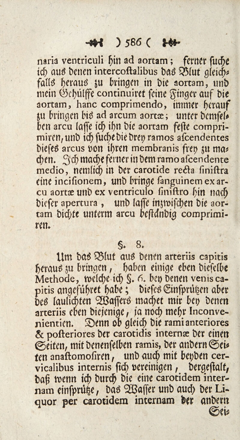 naria ventriculi fjin ad aortam; ferner fud?C ich auö benen intercoftalibus bad £?Mut gleich* falld ^evauö ju hingen in Die aortam, unb mein ©chülffe continuiret feine Ringer auf bie aortam, hanc comprimendo, immer herauf JU hingen bitf ad arcum aortae; unter bemfek ben arcu (affe ich if>n bie aortam fefte com pri¬ mären, unb id)fucf)ebiebrei;ramos afeendentes biefeö arcus von tfjrcn membranis frep $u ma# d)en. 3d) mache ferner in bem ramo afeendente medio, nemlid) in ber carotide re6ta finiftra eine incifionem, tinb bringe fanguinem ex ar¬ cu aortae unb ex ventriculo (iniftro bin ttacfj biefer apertura, unb iajfe tnjttrifchen bie aor¬ tam bid/te unterm arcu beftdnbig comprimi- ren. §* 8. Um bC5§ Q5iut au£ benen arteriis capitis beraub ju bringen, haben einige eben biefeibe Methode, tveldje ich §. 6. beo benen venisca¬ pitis angeführt habe; biefeö ©nfprüijen aber beö laulichten SBajferö machet mir bet> benen arteriis eben biejenige, ja nod) mehr Inconve- nientien. Sbenn ob gleich bie rami anteriores & pofteriores ber carotidis internce ber einen ©eiten, mit benenfelben ramis, ber anbern©ei* ten anaftomofiren t unb auch mit bepben cer- vicalibus internis ftd; vereinigen f bergeftalf, baf h>enn t<h &wch &i* eine carotidem inter- nam einfprü^e, bad ^Baffer unb auch ber Li¬ quor per carotidem internam ber embern ©ei«