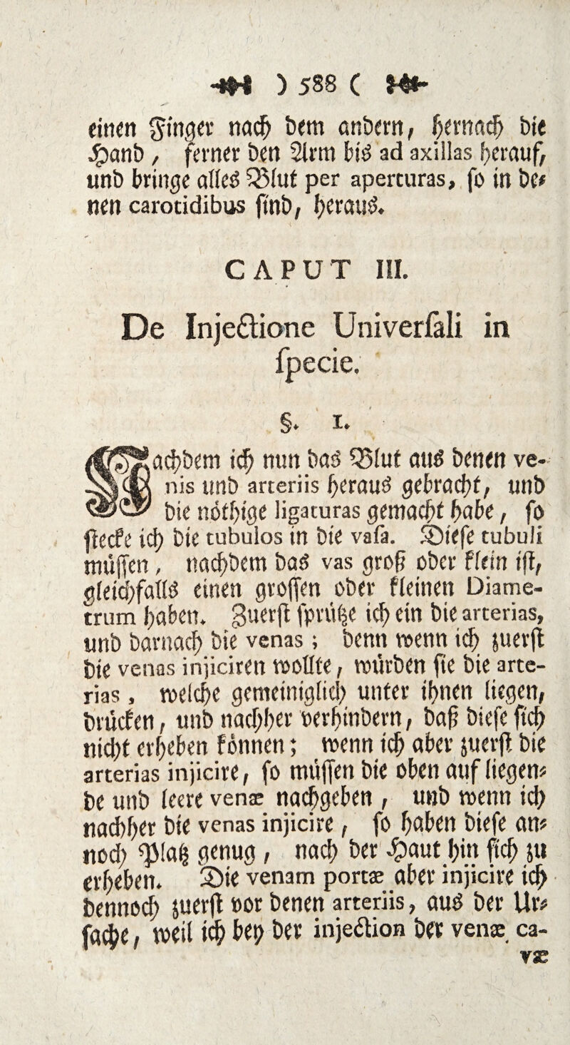 I -*H ) 588 ( H*> einen ginger nach öern anbern, fyxmti) bie Jfpanb, ferner ben 2lrm bi6 ad axillas herauf; unb bringe alteö 33fut per aperturas, fo in be* nen carotidibus ftnb, heran*?. CAPUT III. De Inje&ione Univerfäli in fpecie. §. 1. ad)bem ich nun bad Q5luf and benen ve- nis unb arteriis fferaud gebracht, unb bie nötige Hgaturas gemachthabe, fo jlecfe ich bie tubuios in bie vafa. fbt'efe tubuii muffen, nacffbem bad vas groff ober ff ein iff, gleichfalls? einen groffen ober ffeinen Diame- trum haben, guerff fprüfce ich ein bie arterias, unb bavnach bie venas; benn wenn ich &uerff bie venas injiciren wollte, würben fte bie arte¬ rias , welche gemetniglid) unter ihnen liegen, brücfett, unb nachher oerhinbern, baff biefe ftch nid;t erheben finnen; wenn ich aber juerff bie arterias injicire, fo muffen bie oben auf liegen* be unb feere vensc nachgeben , unb wenn ich nachher bie venas injicire, fo höben biefe an* ned; $fafc genug, nach ber 4?aut hin ftch 5« erheben. 3Ü>te venam portee aber injicire ich benneef; juerff »or benen arteriis, auö ber Ur* faie, weil ich bep ber inje&ion ber ven* ca- vse