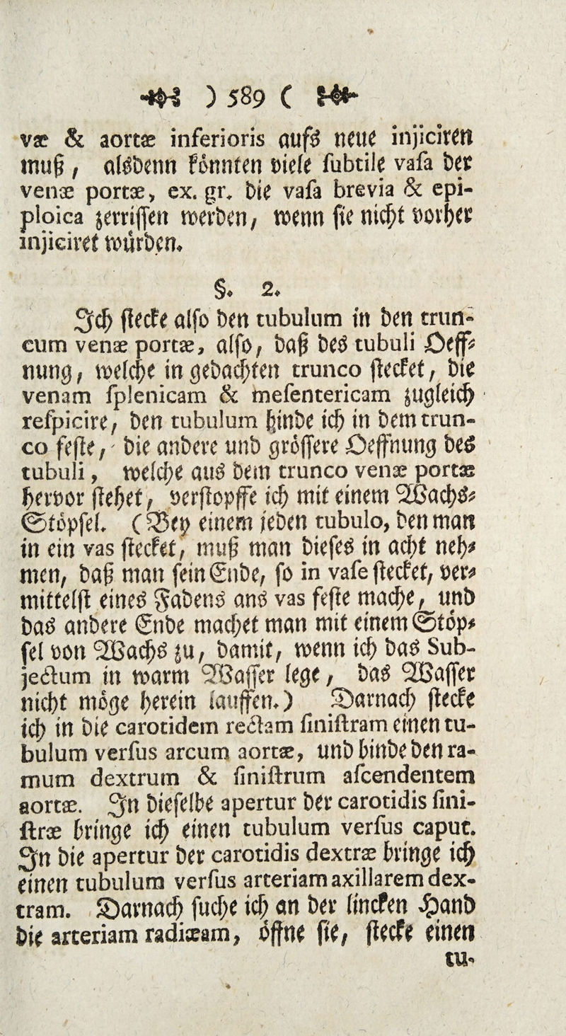 v* & aortae inferioris aufö neue injiciWtt tnufj, aföbenn Fomiten vielt fubtile vafa bet venae portae, ex. gr. bie vafa brevia & epi- ploica jerriffen werben, wenn fie nicf)t »ovf>ec injiciret würben, §, 2. %$) fiecfe alfo ben tubulum in ben mm» cum venae portae, aifb, baf? be$ tubuli JÖejf* nung, welche in gebauten trunco flecfef, bit venam fplenicam & mefentericam jugleid) refpicire, ben tubulum feinbe id) in bem trun¬ co fefle,' bie anbeve unb größere öeffnung be£ tubuli, welche auö bem trunco venae portae ferner fielet, oerftopffe id) mit einem ^ad^* ©töpfd. (£3<p einem jeben tubulo, ben man in ein vas fteefet, muß man biefeö tn ad;t nef># men, baß man feinSnbe, fo in vafe jtecfef, »er* mitteift eined habend antf vas feffe mad)e, unb baö anbere €nbe machet man mit einem ©töp* fei oon 2Badjö ju, bamif, wenn id) baö Sub- jedtum in warm SBafJer lege, ba$ SIBajfer nicf)t möge herein taufen,) SDarnad; flecfe id) in bie carotidem redlam finiftram einen tu¬ bulum verfus arcum aortae, unb bittbebenra- mum dextrum & finiftram afeendentem aortae. ^n biefelbe apertur ber carotidis fini- ftrae bringe id} einen tubulum verfus caput. ^n bie apertur ber carotidis dextrae bringe icfj einen tubulum verfus arteriam axillarem dex- tram. SDarnad) fudje id) an ber lincfen #anb bie arteriam radixam, offne jtt, fieefe einen tu- 4