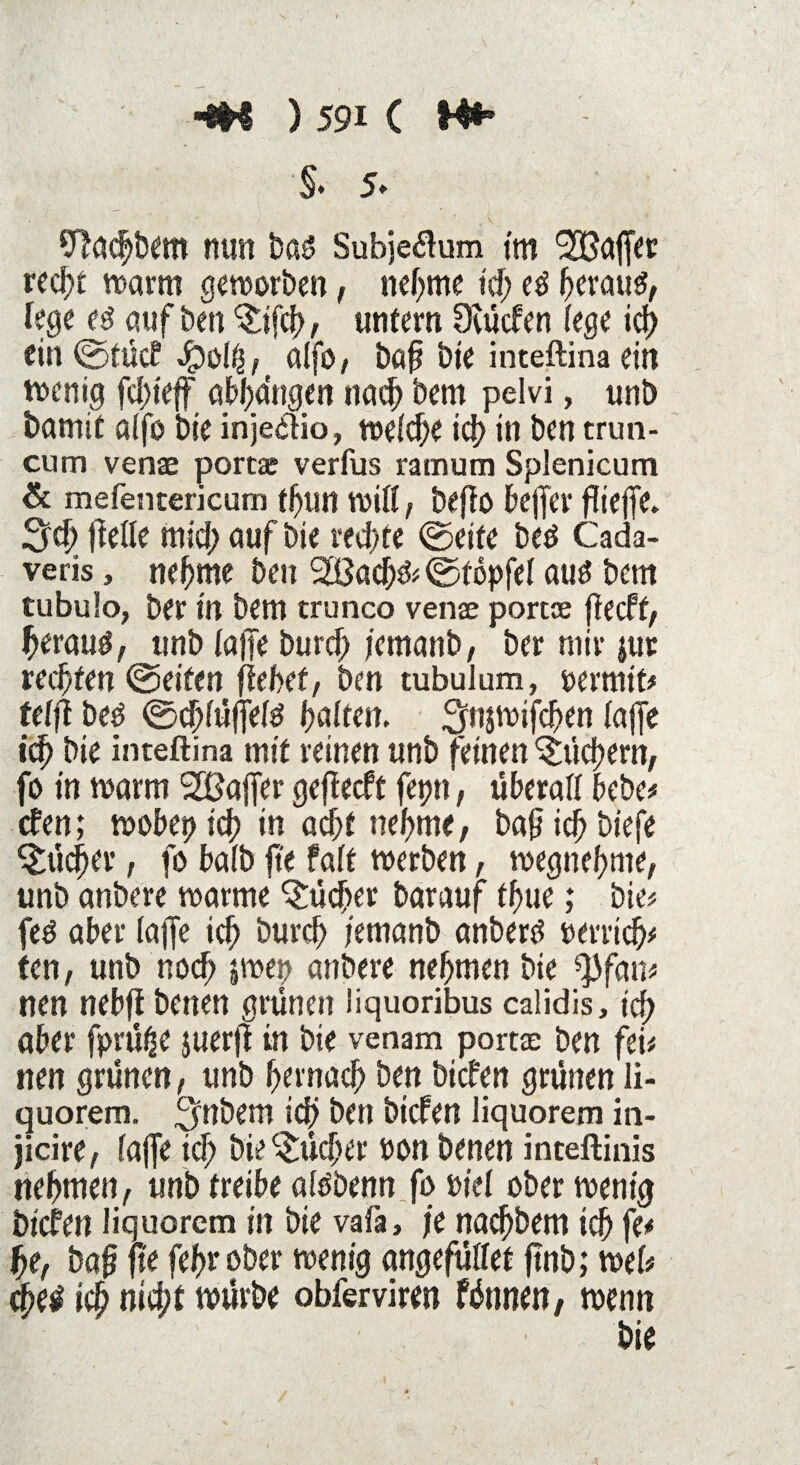 §. 5* Tföchbem nun baß Subjeftum im Gaffer red;t warm geworben, nehme td; eß heraus, lege es auf ben §:ifch, untern Otücfen (ege id) ein ©tücf $olh,t alfo, bah bie inteftina ein wenig fdjteff abhdngen nach bem pelvi, unb bamit aifo bie inje&io, weidje id? in ben trun- cum venae portae verfus ramum Splenicum & mefencericum tfun will, beffo bejfer flieffe- 3dj ffelle mid; auf bie rechte ©eite bed Cada- veris, neunte ben SLBachS# ©topfel aus bem tubulo, ber in bem trunco venae portae fiecft, heraus, unb (ajfe burd; jcmanb, ber mir |ttr rechten ©eiten (lebet, ben tubulum, oermit# teljl bes ©chiüffefs halten. 3n$wifchen (ajfe ich bie inteftina mit reinen unb feinen Sichern, fo in warm Gaffer gejlecft fetnt, überall bebe# efen; wöbet? icf? in acht nehme, bah ich biefe Bücher, fo baib fte faft werben, wegnehme, unb anbere warme Bücher barauf ff>tie; bie# feS aber (ajfe ich burch t'emanb anbere perrich# ten, unb noch |wep anbere nehmen bie ^fan# nen nebfl betten grünen liquoribus calidis, ich aber fprütje jiterfi in bie venam portae ben fei# nen grünen, unb hernach ben biefen grünen li- quorem. ^nbem ich ben biefen liquorem in- jicire, (ajfe id; bie Bücher Pon benen inteftinis nehmen, unb treibe alSbenn fo Ptef ober wenig biefen liquorem in bie vafa, je nachbem ich fe# he, bah fte fefw ober wenig angefüllet ftnb; web ich nid;t würbe obferviren fünnen, wenn bie