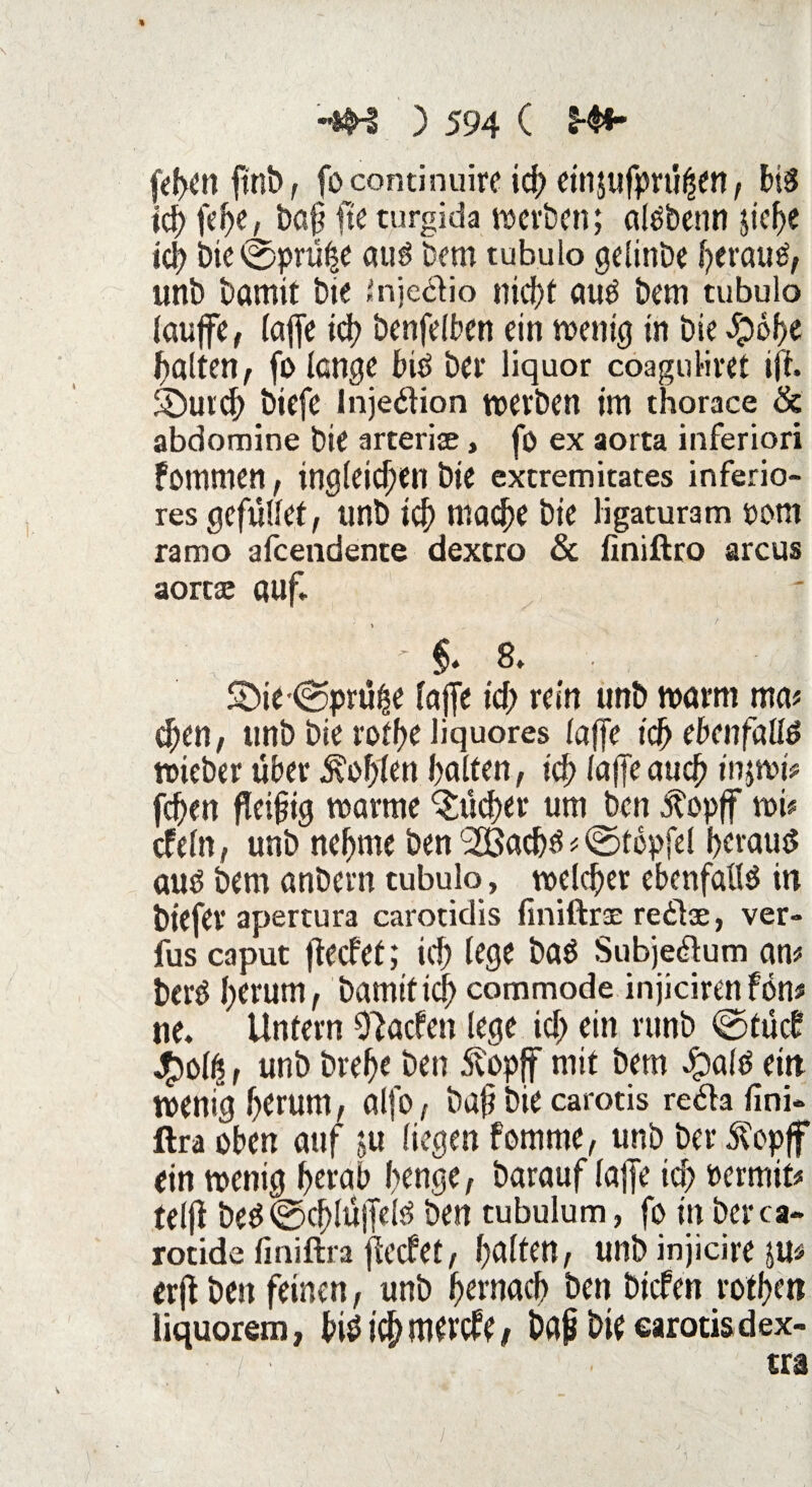 fehen ftnb, fo continuire ich einjufprüfjen, bis ich fehe, ba§ fteturgida werben; alßbenn $ief)e ich bie©prühe aus Bern tubulo gelinbe Beraub, unb bamit bie Jnje&io nicf>t aus bem tubulo laufe, (afe ich benfelben ein wenig in bie 5p6f>e galten, fo lange bis bei* liquor coagoliret ift. SDurch biefe Injektion werben im thorace & abdomine bie arterice, fo ex aorta inferiori fommen, tngleitf;en bie extremitates inferio¬ res gefüllet, unb id) mache bie ligaturam pom ramo afeendente dexero & finiftro arcus aortae auf* ; §. 8* Söie-(Sprühe lafe id; rein unb warm ma* d;en, unb bie roff>e liquores lafe ich ebenfalls wteber über Sofien halten, ich lafe auch injwjV fchen fleißig warme Bücher um ben $opf wi* cf ein, unb nehme ben SCBac&s * ©topfel heraus aus bem anbern tubulo, welcher ebenfalls in biefer apertura carotidis finiftrac reitse, ver- fus caput ftecfef; ich lege baS Subje&um m berO herum, bamit ich commode injiciren fön# ne. Untern O^acfen lege id> ein runb @tücb £olß, unb brehe ben .Stopf mit bem JpalS ein wenig herum, alfo, baß bie carotis refta lini- ftra oben auf ju liegen fomme, unb bei* Stopf ein wenig herab henge, barauf lafe ich »ermit* telf beS@cf)lüfelS ben tubulum, fo in berca« rotide finiftra feefet, halten, unb injicire JU* erf ben feinen, unb hernach ben biefen rothett liquorem, h>is? ich mevefe, baß bie carotis dex-