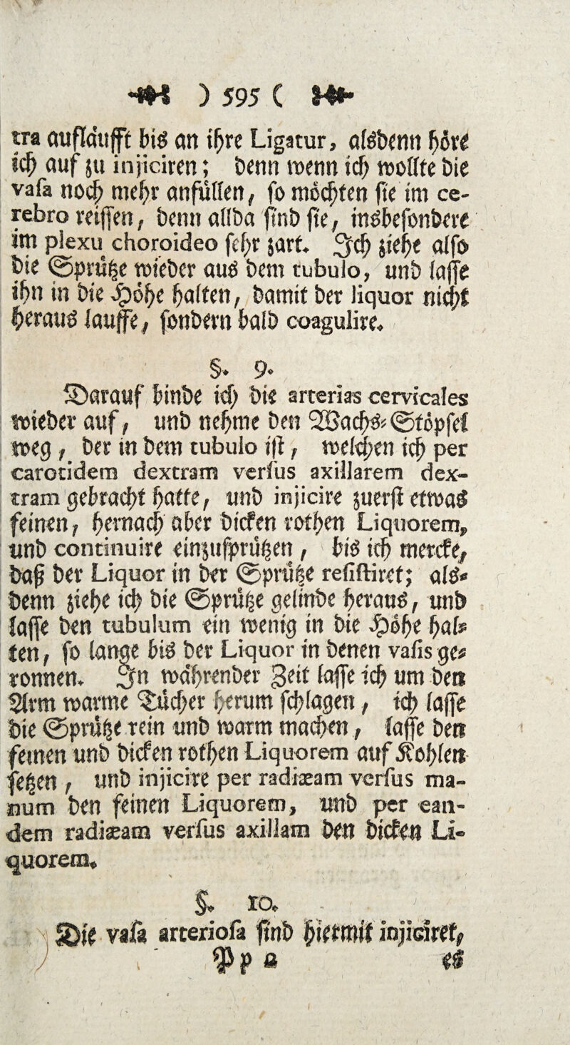 \ w HM ) 595 ( Mi¬ tra auflaujft big an i^re Ligatur, afgbenn höre ich auf ju injiciren; Denn wenn ich wollte i>ie vafa noch mehr anfulten , fo möchten fte im ce¬ furo vciffen, beim allba ftnb fte, ingbefonbere im plexu choroideo fcf>r jart. $ch jie^e alfo bie ©prü|e wieber aug bem tubulo, unb (afft ihn in bie Qöfye Raiten, bamit ber liquor nicht ^erattg laup, fonbern halb coagulire. §» 9« darauf binbe xi) bis arterias cervicales wieber auf, unb nehme ben ©föpfet weg, ber tn bem tubulo ijt, welken ich per carotidem dextram vcrfus axillarem dex¬ tram gebracht hatte, unb injicire juerfi etwai feinen, hernach aber bicfen rothen Liquorem, unb continuire einjufprüßen, big ich mercfe^ bafj ber Liquor in ber ©prüfte refiftiret; alg* benn jiehe ich bie ©prüfte geiinbe heraug, unb taffe ben tubulum ein wenig in bie -fpöfe f)ah tcti f fo lange big ber Liquor in benen vafis ge* romtem ^n wdhrenber geit taffe ich um bet» 2tvm warme Bücher herum fragen, ich taffe bie ©prüfte rein unb warm machen, taffe bet» feinen unb bicfen rothen Liquorem auf Sohlen feilen , unb injicire per radiaeam verfus ma- oum ben feinen Liquorem, unb per «an¬ dern radiaeam verfus axillam ben bicfen Li¬ quorem. §, IO«. f - : .. J > ’ £>ie vafa arteriofa ftnb fyktttlif injicire^ | ) i ‘ typ ft ei