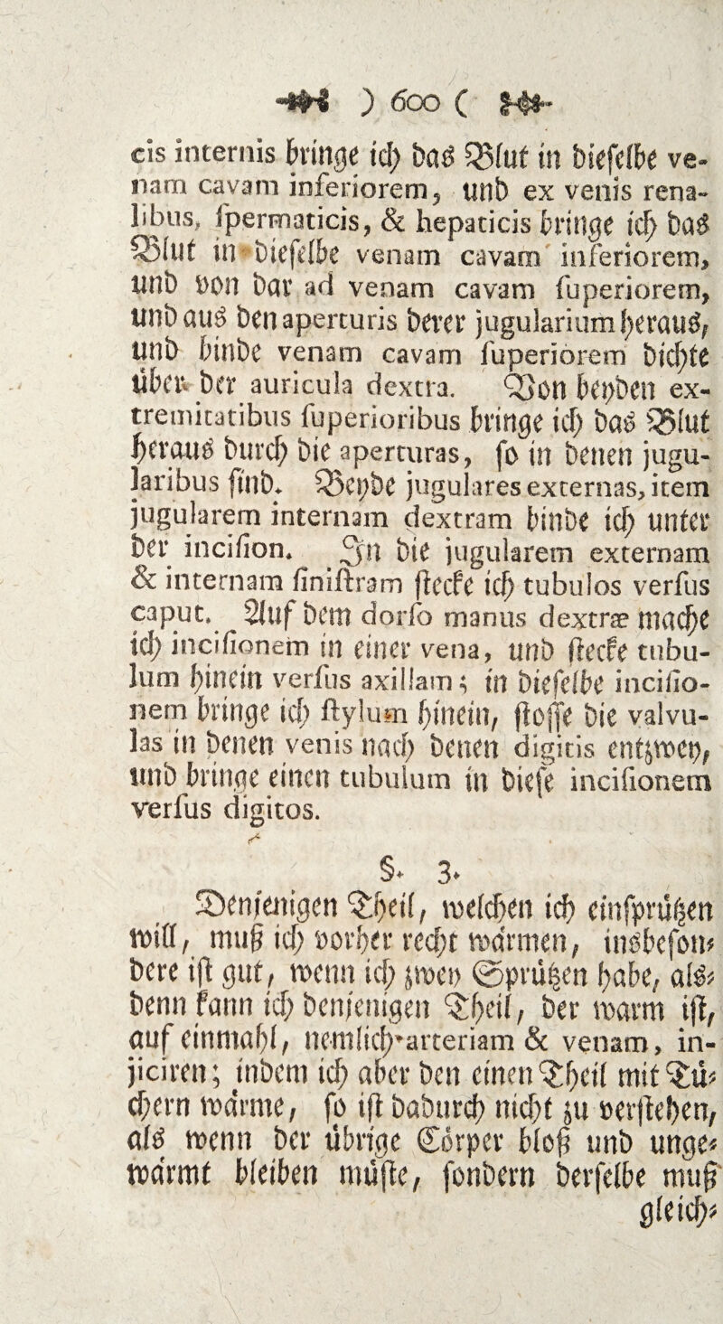 “*H ) 600 ( $-#* cis internis hinge td; bad in biefclbe ve- nam cavam inferiorem, tmb ex venis rena~ libus, Ipermaticis, & hepaticis bringe id> ba$ S)lut in biefclbe venam cavam inferiorem» «nb »on bar ad venam cavam fuperiorem, unbauö ben aperturis bever jugulariumherauö, unb binbe venam cavam fuperiorem t>ic^>te Üben ber auricula dextra. Q>on bepbeil ex- tremicatibus fuperioribus bringe id; baP SJJlut bttau8 burd) bie aperturas, fo in benen jugu- laribus ftnb. £5ei;be jugulares externas, item jugularem internam dextram binbe id; linier ber inciiion. _ 3n bie jugularem externam & internam fimftraro fteefe id) tubulos verfus caput, Stuf bem dorfo manus dextrae macf)e id) incifionem in einer vena, unb fteefe tubu- lum hinein verfus axiliam; in biefclbe incillo- nem bringe id; ftylum hinein, ftojjie bie valvu- las in benen venis nad; benen digitis entjwet), unb bringe einen tubulum in biefe incifionem verfus digitos. §* 3* Sbenjenigen ^geil, welchen ich cinfprühen will, muh id; vorher recht warmen, üwbcfow bere ift gut, wenn ich jwei) ©prüfen habe, al& benn fann id; benjenigen , ber warm ijt, auf einmal;!, nemliclparteriam 8c venam, in- jiciren; tnbem id; aber ben einen Qfycil mit^ü cf;ern warme, fo ift baburcf? nicht ju »ergeben, al£ wenn ber übrige Corper bloh unb unge* wärmt bleiben mufle, fonbern berfelbe muf gleich?