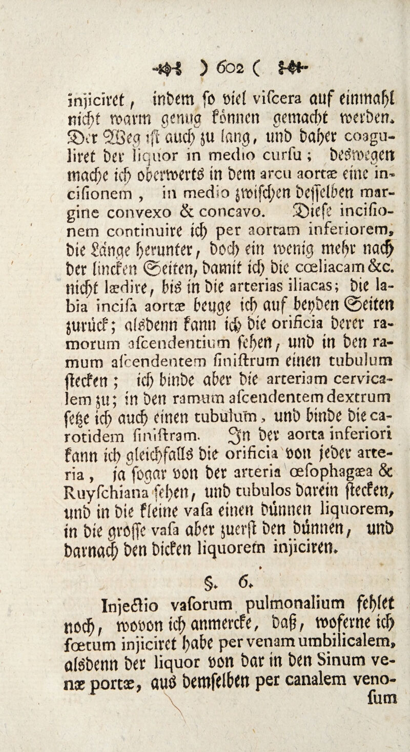 mpch'Ct, inbem fo oiel vifcera auf eintnabi nicht warm genug fonncn gemacht werben* S)cr'Söeg i|fßud) ju lang, uni) baber coagu- liret bet* liquor in medio curfa ; beöWCgeit mache ich oberwertö in bem arcu aortse eine in- cifionem , in medio $wifd;en bejfclben mar- gine convexo & concavo. SDiefe incifio- nem continuire id) per aorram inferiorem, bie £dnge herunter, boebetn wenig mefjv nach ber (Inden ©eiten, bamit tcfj> bie cceliacam&c. nidjt lsedire, bi3 in bie arterias iliacas; bie la- bia incifa aorcae beuge ich auf betjben ©eiten jurücf; atäbenn fann ich bie orificia berer ra- morum afeendentium fe^en , Ultb in ben ra- mum afeendentem finiftrum einen tubulum deefen ; teb binbe aber bie arteriam cervica- em 51t; in ben ramum afeendentem dextrum fe^e id; auch einen tubulum, unb binbe bie ca- rotidem finiftram. 3n ber aorta inferiori fann icb gleichfalls bie orificia oon jebet arte- ria , ja fogav 00n ber arteria oefophagaea & Ruyfchianafeben, unb tubulos barein fteefen, unb in bie fleine vafa einen bünnen liquorem, in bie greife vafa aber juerjl ben bünnen, unb barnad; ben biefen liquorem injiciren* §* <5* Inje&io vaforum pulmonalium febfet noch, wooon ich anmerefe, ba§, woferne icb feetum injiciret habe per venam umbilicalem» aBbenn ber liquor »on bar in ben Sinum ve- nx portse, auö bemfelben per canalem veno- futn