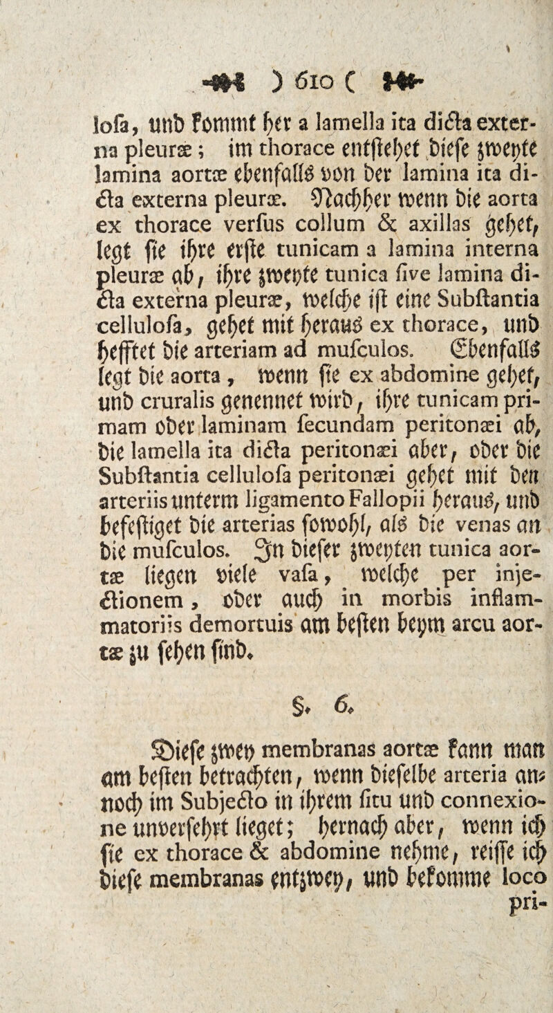 iofa, uni) Fommt her a lamella ita difla exter¬ na pleuraj; im thorace entfielet biefe jmettte lamina aortse ebenfalls ttütt bei* lamina ita di- #a externa pleurce. Nachher tvenn bie aorta ex thorace verfus collum & axillas gebet, legt fte if)W Cvfte tunicam a lamina interna pleurae flb, t^re tunica live lamina di- #a externa pleurse, meiere tft eine Subftantia cellulofa, gebet mit beraub ex thorace, tmb befftet bie arteriam ad mufculos. (SbenfalB legt bie aorta , wenn fte ex abdomine gebet, unb cruralis genennet Wirb, if)te tunicam pri- mam über laminam fecunaam peritonsei ab, bie lamella ita ditfa peritonaei aber, über bie Subftantia cellulofa peritonsei gebet mit beit arteriis unterm ligamento Fallopii beraub, unb befefhget bie arterias fümobl, aB bie venas an bie mufculos. 3in ^itfer jmepten tunica aor- tae liegen viele vafa, welche per inje- «ftionem, über auch in morbis inflam- matoriis demortuis am beften bepm arcu aor- tae jtt (eben finb» §♦ 6. Sbiefe Jtven membranas aortae Fan« man nm beften betrauten, wenn btefelbe arteria an? tlücb im Subje&o in ihrem fitu unb connexio- ne unuerfebrt lieget; fjernac^ aber, wenn ich fte ex thorace & abdomine nehme, reifte ich biefe membranas entJtWb, unb befomme loco