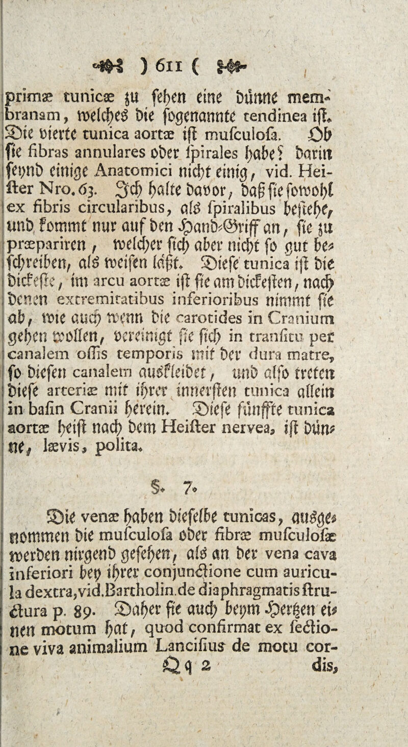 I primae tunicae $u feiert eine Dumte mem- branam, meldteS Die fogenannfe cendinea tff* lS)ie feierte tunica aortae ifl mufcuiofa. Ob fie fibras annulares ober ipirales f>abe ? Darin fei>nD einige Anatomici nicht einig, vid. Hei¬ ßer Nro. 63. 2fdj ^a(te Danor, öaffte fowof)( lex fibris circularibus, ald fpiralibus beftehe, unb, fommt nur auf Dm Jpanö<@rtff an, fte §u prsepariren, welcher ftd? aber nicht fa gut W fchreiben, afö weifen (aff. Söi'efe tunica ijl Die bicfefk, im arcu aortae ifi fte am DtcTejten, nach Denen extremitatibus inferioribus nimmt fte ab, Wte auch trenn Die carotides in Cranium gehen tröffen, vereinigt fie ftd? in tranficu per canalem offis temporis mit Der dura matre, fo biefett canalem ausfieiDet, unb alfo treten Diefe arteric mit ihrer tmterflen tunica allein in baiin Cranii herein. SDtefe fünffte tunica aortae h*$ Dem Heißer nervea, ifi bün* mt laevis, polita. §♦ 7. S3ie venae haben Diefelbe tunicas, qu$$& I nommen Die mufcuiofa Ober fibrae mufeulofe werben nirgenb gefehen, alö an Der vena cava inferiori bei? ihrer conjuntßione cum auricu- la dexera,vid.Bartholin.de diaphragmatisftru- tfura p. 89- S)af?er fte auch bei?m Jper|en ei# tten motum hat, quod confirmat ex ledtio- ne viva animalium Lancifius de motu cor- Q 2 - dis.