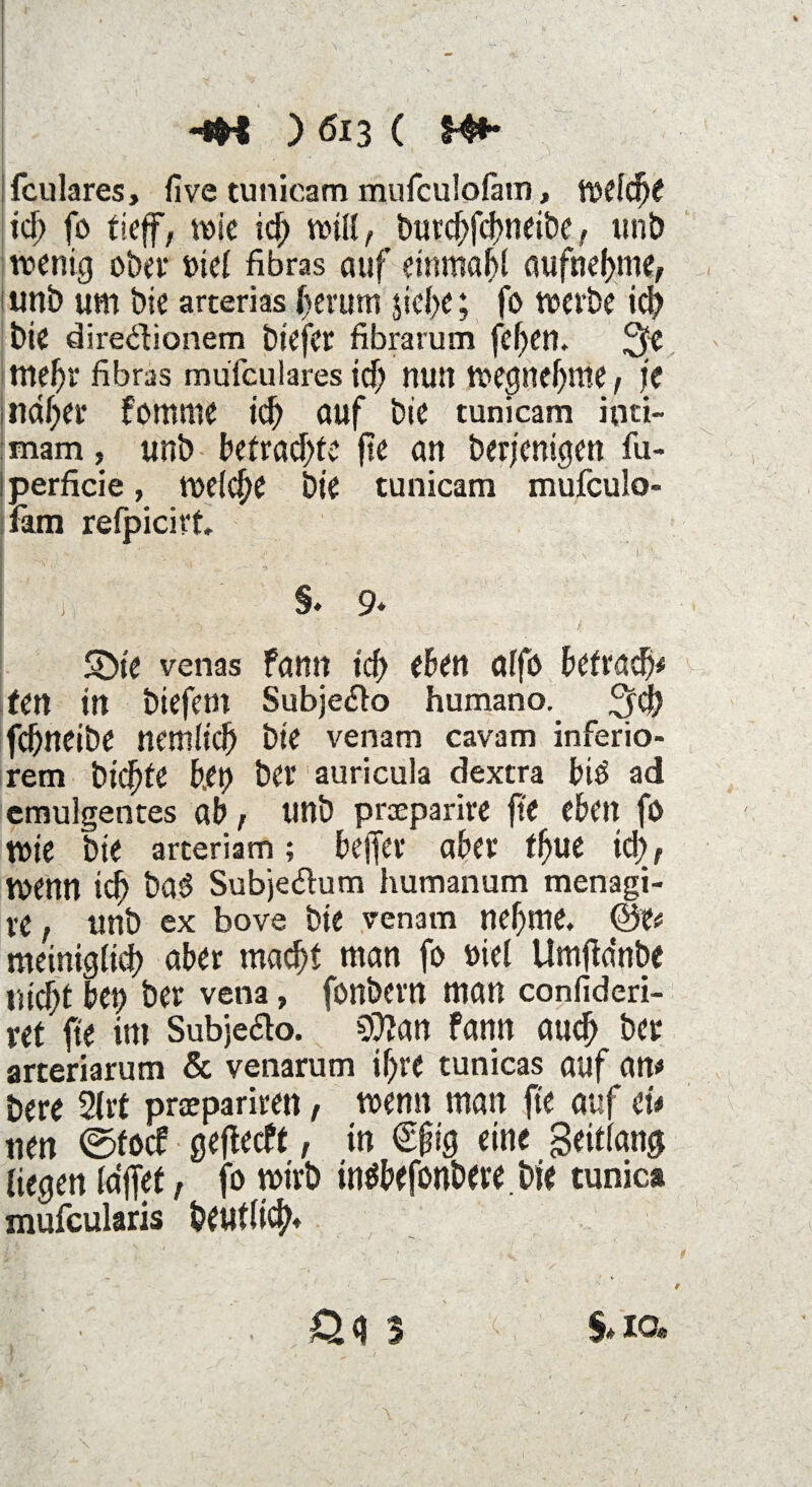 I ' '■1 \. ; . V - -v • • . , ?. ' / ‘ v 1 :.j • v • ' I ; : , ' , - ■ HH ) Ö13 ( Mb fculares, five tunicam mufculoläm, welche tcb fo tief, wie id> will, t>ure^fcf>neibe, unb wenig ober tuet fibras auf einmal aufhebme, , unb um bie arterias herum siebe; fo werbe ich bie diredionem biefcr fibrarum fef)en. mehr fibras mufculares ich nun wegnebme, je meiner fomme id) auf bie tunicam inü- : mam, unb betraute fte an ber/enigen fu- iperficie, welche bie tunicam mufculo- fam refpicivt. §. 9* Sbie venas fann tdf> eben aifo betrag* tm in biefem Subjedo humano. febneibe nemiieb bie venam cavam inferio¬ rem biebte frei) bei* auricula dextra bid ad emulgentes ab, unb prxparire fte eben fo wie bie arteriam; bejfer aber tbue td), wenn id) baö Subjedum humanum menagi- ve, unb ex bove bie venam nehme. meiniglicf) aber macht man fo »iel Umftdnbe nicht bet) ber vena, fonbern man confideri- vet fte int Subjedo. 5Q?an fann auch ber arteriarum & venarum if)re tunicas auf an# bere 2lrt prsepariren, wenn man fte auf ei* nen ©fort gefteeft, in €§ig eine Seitfang liegen lafet, fo wirb inäbefonbere.bie tunic* mufeularis beutficb* f