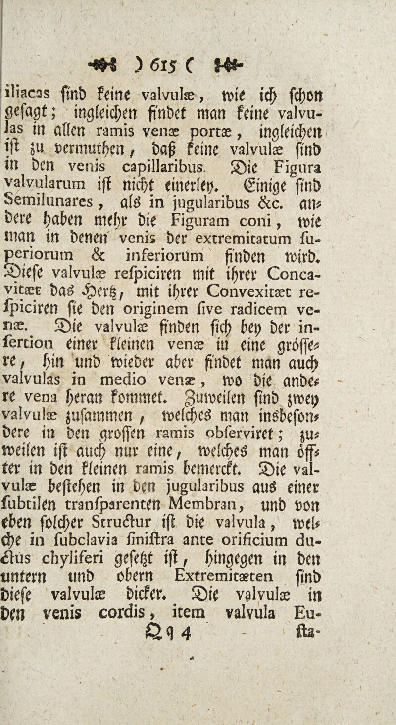 iliacas ftnb Feine valvulae, wie td) fd)0tt sefagt; ingleid;en ft'nbct man feine valvu- las in aßen ramis venae portae, ingletchett ijt ju bermuthen , baf? feine valvulae ftnb in bell venis capillaribus. 5Die Figura valyularum ifl nicht einerlei Einige ftnb Semilunares , alö in jugularibus &c. atP bere haben mehr bie Figuram coni, mte man in benen venis ber extremitatum fu- periorum & inferiorum fi'nben rt>irb* ®iefe valvuke refpiciren mit ihrer Conca- vitjec ba£ Jper| , mit ihrer Convexitaet re¬ fpiciren fte ben originem five radicem ve- nae. SDte valvulae fi'nben fid) bfy bei* in- fertion einer fleinen venae in eine griffe* re, hin unb wieber aber fi'nbet man auch valvulas in medio venae, wo bie anbe# re vena heran fommef. gumeilen ftnb jmep valvulae aufammen , welches man insbefon* bere in ben großen ramis obferviret; pn weilen ifl auch nur eine, welchem man off« ter in ben fleinen ramis bemercft. S)ie val¬ vulae begehen in ben jugularibus aus einer fubtilen tranfparenten Membran, nnb bon eben folcher Struktur ift bie valvula, weü che in fubclavia ilniftra ante orificium du- £lüs chyliferi gefegt ifl, hingegen in ben unfern unb obern Extremitaeten ftnb biefe valvulae btcfer« S)ie valvulae in Un venis cordis, item valvula Eu- v |Q, g 4 - fta* X i