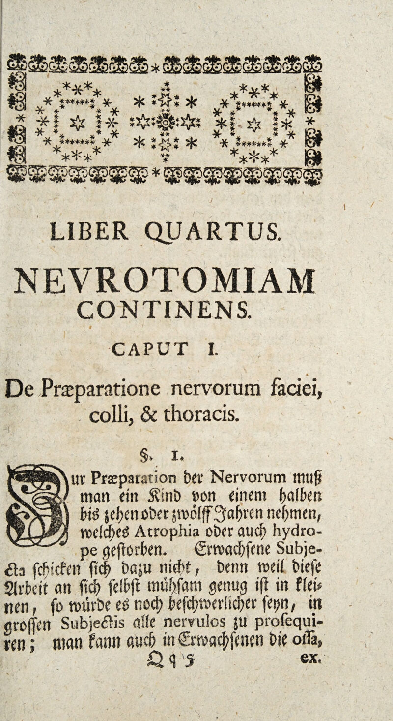 m ***** fl # i* ***** * *& * :#j * ¥* * ***** ' **,*«•«*.** *1 ^ I* ******* ***** gl * & U< LIBER QUARTUS. NEVROTOMIAM CONTINENS. •<-•• x' # < CAPUT I. ■* * De Praparatione nervorum faciei, - colli, & thoracis. §> i* # Uf Prseparation bet* Nervorum mtlf* man ein Äinb non einem f>afbon bt$ $ef>enoöer in>ö(flT3f«&ren nehmen, weUf)t$ Atrophia ober aud) hydro- pe geworben* Cwadjfene Subje- tf3 febiefen f?<$ baju nicht, beim weil biefe SJrbeit an ftd) felbjl mübfatn genug ifl in tkU nen, fo mürbe es nod; fcfc&twrlic&er fe^n, in aroffen Subjetfis alle nervulos ju profequi- m; man famt auch in €ma#oen W oiTa, Ü q 'S ex.