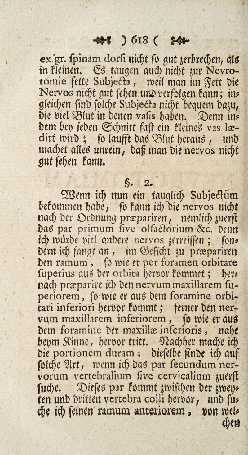 \ •4H ) 618 c Wb ex'gr. fpinam dorfi nid)t fo gut jerbrecben, öl$ in flet'nen. taugen and; nidjt jur Nevro- tomie fette Subjeda, Vöetf man tm $etc t>ie Nervös nicht gut feben unb »erfolgen fann; in# gleichen finb folcbe Subjeäa nicht bequem basu, bie »iel 55(ut in benen vafis haben. S)enn in# bem bep /eben ©d>nitt fafl ein fietned vas lae- dirt mirb ; fo laufft baS Q3(ut beraub, unb machet aöed unrein/ bap man bie nervös nid/t gut {eben fann* §.2* SCßemt ich nun ein tait^fic^ Subjeftüm befommen habe/ fo fann ich bie nervös nicht nach ber örbnung prepariren, nemlicb juerfi bad par primum live olfatforium &c. bentt ich mürbe öiel anbere nervös jerreijfen; fon# bern ich fange an, tm ©efiebt ju praeparireti ben ramum , fo tt>ie er per foramen orbitare fuperius au3 ber orbita fjctöov fommet; ber# nad) praeparirc icf) ben nervum maxillarem fu- periorem, fo voie er au6 bem foramine orbi« tari inferiori beroor fommt; ferner ben ner- vura inaxillarem inferiorem, fö wie er au£ bem foramine ber maxillse inferioris, nai)C betjm Äinnc, bereor tritt Nachher mache icf> bie portionem duram ; biefeibe p'nbe id> auf foicbe 2lrt/ wenn icb'baä par fecundum ner- vorum vertebralium five cervicalium juerjf fuebe. Siefed par fommt jmifd;en ber $wet)* ten unb britten vercebra colli betuor; unb fu# che icb feinen ramum anteriorem, $on we(# «bei?