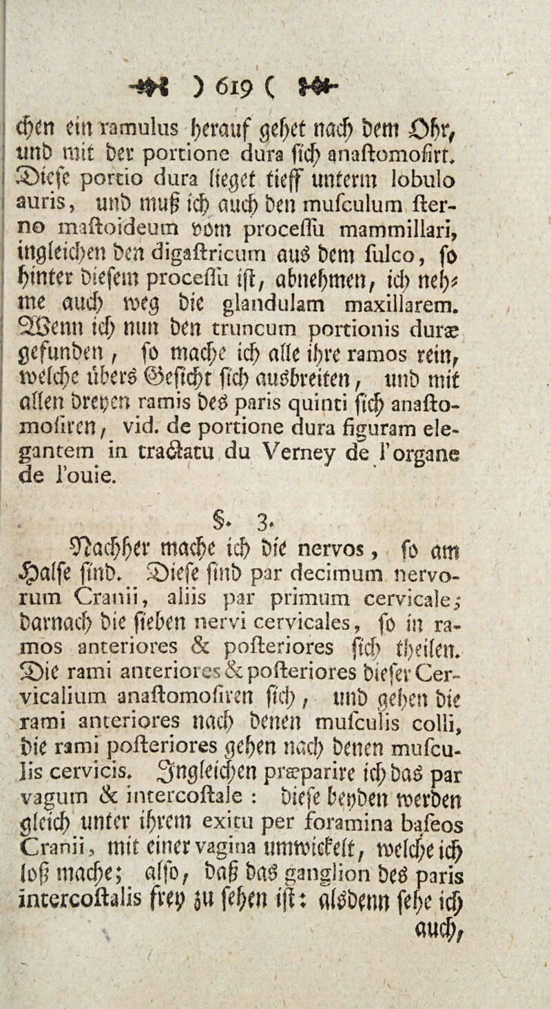 '■'< v . * v , >v' . / • :• • ' 4. , I , •• T : ■ i '< ‘ •m ) 619 ( m* I d)en ein ramulus herauf gehet nad) bem £>f)rf imb mit bet* portione dura lief) qnaftomofirt, i Sbtcfc pordo dura lieget tieff unterm lobulo auris, unb mufj idf> aud) Öen mufculum fter- no maftoideum ößm proceffu mammiilari, I ingfeicben ben digaftricum au3 bem fulco, fo fyntet inefern proceiTu tft, abnehmen, fd; nefy> nie aud) »eg bie glandulam maxillarem. Söettn id) nun ben truncum portionis durae gefunben, fo mache xd) affe ihre ramos rein, ft>efd}c überö @eftd)t fid) auöbreiten, unb mit affen bret;>en ramis be$ paris quinti ft cf) anafto- moliren, vid. de portione dura figuram ele¬ gantem in traöatu du Verney de 1’organe de l’ouie. §*■ 3« Sftachher mache id) bie nervös, fo attt $affe ftnb. SÖiefe ftnb par decimutn nervo- rum Cranii, aliis par primum cervicale,- böntaef) bie ft'eben nervi cervicales, fo in ra¬ mos anteriores & pofteriores fid) tfyeiktl. SDie rami anteriores & pofteriores tiefer Cer- vicalium anaftomofiren fiel;, unb gehen bie rami anteriores nach betten mufeulis colli, bte rami pofteriores gehen nöcf) betten mufeu¬ lis cervicis, ^ngleidjen prseparire id) bad par vagum & intercoftale : triefe bepben »erben gfetef) unter ihrem exiru per foramina bafeos Cranii, mit einervagina um»icbeft, »efdjeich foft mache; affo, baf? bat? ganglion beö paris intercoftalis frep j« fefKtt tft: fltöbenn fe^e id) auch,